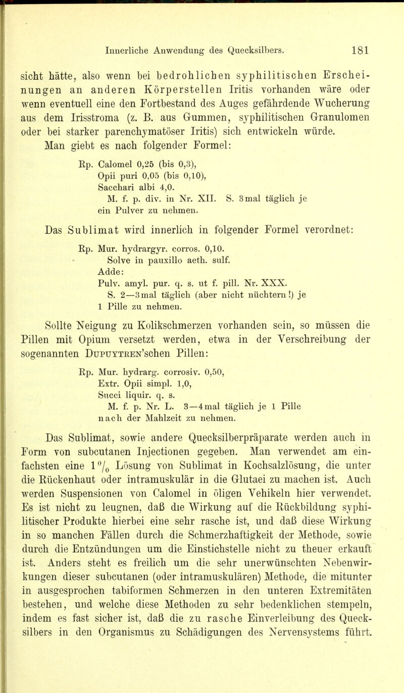 sieht hätte, also wenn bei bedrohlichen syphilitischen Erschei- nungen an anderen Körperstellen Iritis vorhanden wäre oder wenn eventuell eine den Fortbestand des Auges gefährdende Wucherung aus dem Irisstroma (z. B. aus Gummen, syphilitischen Granulomen oder bei starker parenchymatöser Iritis) sich entwickeln würde. Man giebt es nach folgender Formel: Ep. Calomel 0,25 (bis 0,3), Opii puri 0,05 (bis 0,10), Sacchari albi 4,0. M. f. p. div. in Nr. XII. S. 3 mal täglich je ein Pulver zu nehmen. Das Sublimat wird innerlich in folgender Formel verordnet: Ep. Mur. hydrargyr. corros. 0,10. Solve in pauxillo aeth. sulf. Adde: Pulv. amyl. pur. q. s. ut f. pill. Nr. XXX. S. 2—3mal täglich (aber nicht nüchtern!) je 1 Pille zu nehmen. Sollte Neigung zu Kolikschmerzen vorhanden sein, so müssen die Pillen mit Opium versetzt werden, etwa in der Verschreibung der sogenannten DüPUYTKEN'schen Pillen: Ep. Mur. hydrarg. corrosiv. 0,50, Extr. Opii simpl. 1,0, Succi liquir. q. s. M. f. p. Nr. L. 3—4 mal täglich je 1 Pille nach der Mahlzeit zu nehmen. Das Sublimat, sowie andere Quecksilberpräparate werden auch in Form von subcutanen Injectionen gegeben. Man verwendet am ein- fachsten eine l°/0 Lösung von Sublimat in Kochsalzlösung, die unter die Kückenhaut oder intramuskulär in die Glutaei zu machen ist. Auch werden Suspensionen von Calomel in öligen Vehikeln hier verwendet. Es ist nicht zu leugnen, daß die Wirkung auf die Kückbildung syphi- litischer Produkte hierbei eine sehr rasche ist, und daß diese Wirkung in so manchen Fällen durch die Schmerzhaftigkeit der Methode, sowie durch die Entzündungen um die Einstichstelle nicht zu theuer erkauft ist. Anders steht es freilich um die sehr unerwünschten Nebenwir- kungen dieser subcutanen (oder intramuskulären) Methode, die mitunter in ausgesprochen tabiformen Schmerzen in den unteren Extremitäten bestehen, und welche diese Methoden zu sehr bedenklichen stempeln, indem es fast sicher ist, daß die zu rasche Einverleibung des Queck- silbers in den Organismus zu Schädigungen des Nervensystems führt.