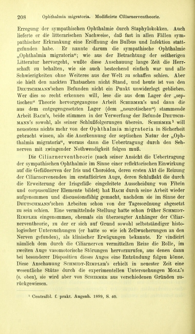 Erregung der sympathischen Ophthalmie durch Staphylokokken. Auch lieferte er die litterarischen Nachweise, daß fast in allen Fällen sym- pathischer Erkrankung eine Eröffnung des Bulbus und Infektion statt- gefunden habe. Er nannte darum die sympathische Ophthalmie „Ophthalmia migratoria; wie aus der Betrachtung der seitherigen Litteratur hervorgeht, wußte diese Anschauung lange Zeit die Herr- schaft zu behalten, wie sie auch bestechend einfach war und alle Schwierigkeiten ohne Weiteres aus der Welt zu schaffen schien. Aber sie hielt den nackten Thatsachen nicht Stand, und heute ist von den ÜEUTSCHMANN'schen Befunden nicht ein Punkt unwiderlegt geblieben. Wer dies so recht erkennen will, lese die aus dem Lager der „sep- tischen Theorie hervorgegangene Arbeit Schirmer's und dann die aus dem entgegengesetzten Lager (dem „neurotischen) stammende Arbeit Bach's, beide stimmen in der Verwerfung der Befunde Deutsch- mann's sowohl, als seiner Schlußfolgerungen überein. Schirmer1 will neuestens nichts mehr von der Ophthalmia migratoria in Sicherheit gebracht wissen, als die Anerkennung der septischen Natur der „Oph- thalmia migratoria, woraus dann die Uebertragung durch den Seh- nerven mit zwingender Nothwendigkeit folgen muß. Die Ciliarnerventheorie (nach seiner Ansicht die Uebertragung der sympathischen Ophthalmie im Sinne einer reflektorischen Einwirkung auf die Gefäßnerven der Iris und Choroidea, deren ersten Akt die Beizung der Ciliarnervenenden im erstafficirten Auge, deren Schlußakt die durch die Erweiterung der Irisgefäße eingeleitete Ausscheidung von Fibrin und corpusculärer Elemente bildet) hat Bach durch seine Arbeit wieder aufgenommen und discussionsfähig gemacht, nachdem sie im Sinne der ÜEUTscHMANN'schen Arbeiten schon von der Tagesordnung abgesetzt zu sein schien. Eine vermittelnde Stellung hatte schon früher Schmidt- Rimpler eingenommen, ehemals ein überzeugter Anhänger der Ciliar- nerventheorie, zu der er sich auf Grund sowohl selbstständiger histo- logischer Untersuchungen (er hatte so wie ich Zellwucherungen an den Nerven gefunden), als klinischer Erwägungen bekannte. Er vindicirt nämlich dem durch die Ciliarnerven vermittelten Reize die Rolle, im zweiten Auge vasomotorische Störungen hervorzurufen, aus denen dann bei besonderer Disposition dieses Auges eine Entzündung folgen könne. Diese Anschauung Schmidt-Rimpler's erhielt in neuester Zeit eine wesentliche Stütze durch die experimentellen Untersuchungen Moll's (s. oben), sie wird aber von Schirmer aus verschiedenen Gründen zu- rückgewiesen.