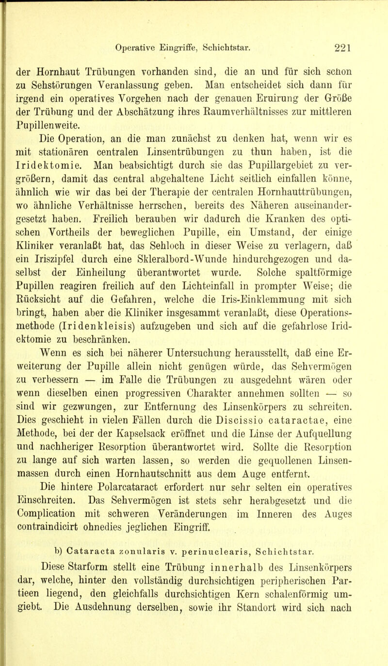 der Hornhaut Trübungen vorhanden sind, die an und für sich schon zu Sehstörungen Veranlassung geben. Man entscheidet sich dann für irgend ein operatives Vorgehen nach der genauen Eruirung der Größe der Trübung und der Abschätzung ihres Raumverhältnisses zur mittleren Pupillenweite. Die Operation, an die man zunächst zu denken hat, wenn wir es mit stationären centralen Linsentrübungen zu thun haben, ist die Iridektomie. Man beabsichtigt durch sie das Pupillarge biet zu ver- größern, damit das central abgehaltene Licht seitlich einfallen könne, ähnlich wie wir das bei der Therapie der centralen Hornhauttrübungen, wo ähnliche Verhältnisse herrschen, bereits des Näheren auseinander- gesetzt haben. Freilich berauben wir dadurch die Kranken des opti- schen Vortheils der beweglichen Pupille, ein Umstand, der einige Kliniker veranlaßt hat, das Sehloch in dieser Weise zu verlagern, daß ein Iriszipfel durch eine Skleralbord-Wunde hindurchgezogen und da- selbst der Einheilung überantwortet wurde. Solche spaltförmige Pupillen reagiren freilich auf den Lichteinfall in prompter Weise; die Rücksicht auf die Gefahren, welche die Iris-Einklemmung mit sich bringt, haben aber die Kliniker insgesammt veranlaßt, diese Operations- methode (Iridenkleisis) aufzugeben und sich auf die gefahrlose Irid- ektomie zu beschränken. Wenn es sich bei näherer Untersuchung herausstellt, daß eine Er- weiterung der Pupille allein nicht genügen würde, das Sehvermögen zu verbessern — im Falle die Trübungen zu ausgedehnt wären oder wenn dieselben einen progressiven Charakter annehmen sollten — so sind wir gezwungen, zur Entfernung des Linsenkörpers zu schreiten. Dies geschieht in vielen Fällen durch dieDiscissio cataractae, eine Methode, bei der der Kapselsack eröffnet und die Linse der Aufquellung und nachheriger Resorption überantwortet wird. Sollte die Resorption zu lange auf sich warten lassen, so werden die gequollenen Linsen- massen durch einen Hornhautschnitt aus dem Auge entfernt. Die hintere Polarcataract erfordert nur sehr selten ein operatives Einschreiten. Das Sehvermögen ist stets sehr herabgesetzt und die Complication mit schweren Veränderungen im Inneren des Auges contraindicirt ohnedies jeglichen Eingriff. b) Cataracta zonularis v. perinuclearis, Schichtstar. Diese Starform stellt eine Trübung innerhalb des Linsenkörpers dar, welche, hinter den vollständig durchsichtigen peripherischen Par- tieen liegend, den gleichfalls durchsichtigen Kern schalenförmig um- giebt. Die Ausdehnung derselben, sowie ihr Standort wird sich nach