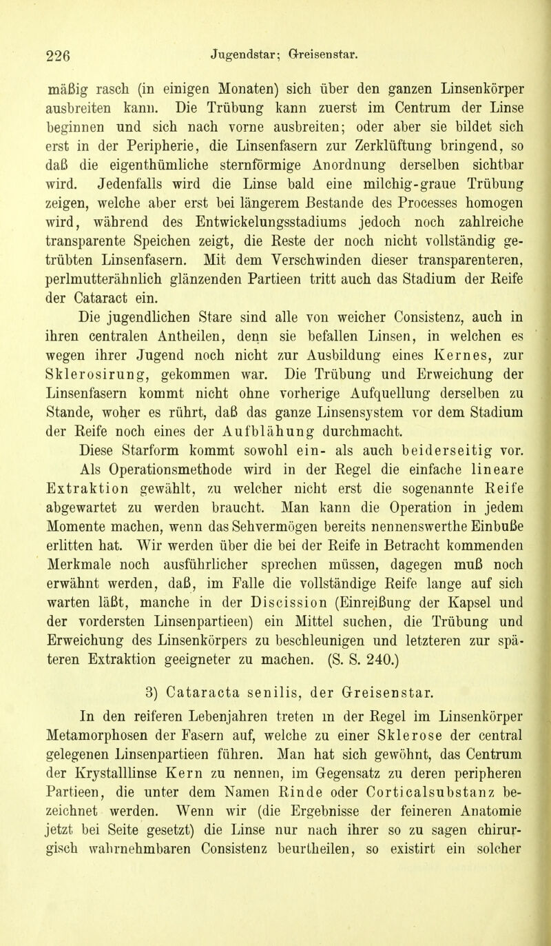 mäßig rasch (in einigen Monaten) sich über den ganzen Linsenkörper ausbreiten kann. Die Trübung kann zuerst im Centrum der Linse beginnen und sich nach vorne ausbreiten; oder aber sie bildet sich erst in der Peripherie, die Linsenfasern zur Zerklüftung bringend, so daß die eigenthümliche sternförmige Anordnung derselben sichtbar wird. Jedenfalls wird die Linse bald eine milchig-graue Trübung zeigen, welche aber erst bei längerem Bestände des Processes homogen wird, während des Entwickelungsstadiums jedoch noch zahlreiche transparente Speichen zeigt, die Keste der noch nicht vollständig ge- trübten Linsenfasern. Mit dem Verschwinden dieser transparenteren, perlmutterähnlich glänzenden Partieen tritt auch das Stadium der Keife der Cataract ein. Die jugendlichen Stare sind alle von weicher Consistenz, auch in ihren centralen Antheilen, denn sie befallen Linsen, in welchen es wegen ihrer Jugend noch nicht zur Ausbildung eines Kernes, zur Skierosirung, gekommen war. Die Trübung und Erweichung der Linsenfasern kommt nicht ohne vorherige Aufquellung derselben zu Stande, woher es rührt, daß das ganze Linsens3^stem vor dem Stadium der Keife noch eines der Aufblähung durchmacht. Diese Starform kommt sowohl ein- als auch beiderseitig vor. Als Operationsmethode wird in der Kegel die einfache lineare Extraktion gewählt, zu welcher nicht erst die sogenannte Keife abgewartet zu werden braucht. Man kann die Operation in jedem Momente machen, wenn das Sehvermögen bereits nennenswerthe Einbuße erlitten hat. Wir werden über die bei der Keife in Betracht kommenden Merkmale noch ausführlicher sprechen müssen, dagegen muß noch erwähnt werden, daß, im Falle die vollständige Reife lange auf sich warten läßt, manche in der Discission (Einreißung der Kapsel und der vordersten Linsenpartieen) ein Mittel suchen, die Trübung und Erweichung des Linsenkörpers zu beschleunigen und letzteren zur spä- teren Extraktion geeigneter zu machen. (S. S. 240.) 3) Cataracta senilis, der Greisenstar. In den reiferen Lebenjahren treten m der Kegel im Linsenkörper Metamorphosen der Fasern auf, welche zu einer Sklerose der central gelegenen Linsenpartieen fähren. Man hat sich gewöhnt, das Centrum der Krystalllinse Kern zu nennen, im Gegensatz zu deren peripheren Partieen, die unter dem Namen Rinde oder Corticalsubstanz be- zeichnet werden. Wenn wir (die Ergebnisse der feineren Anatomie jetzt bei Seite gesetzt) die Linse nur nach ihrer so zu sagen chirur- gisch wahrnehmbaren Consistenz beurtheilen, so existirt ein solcher