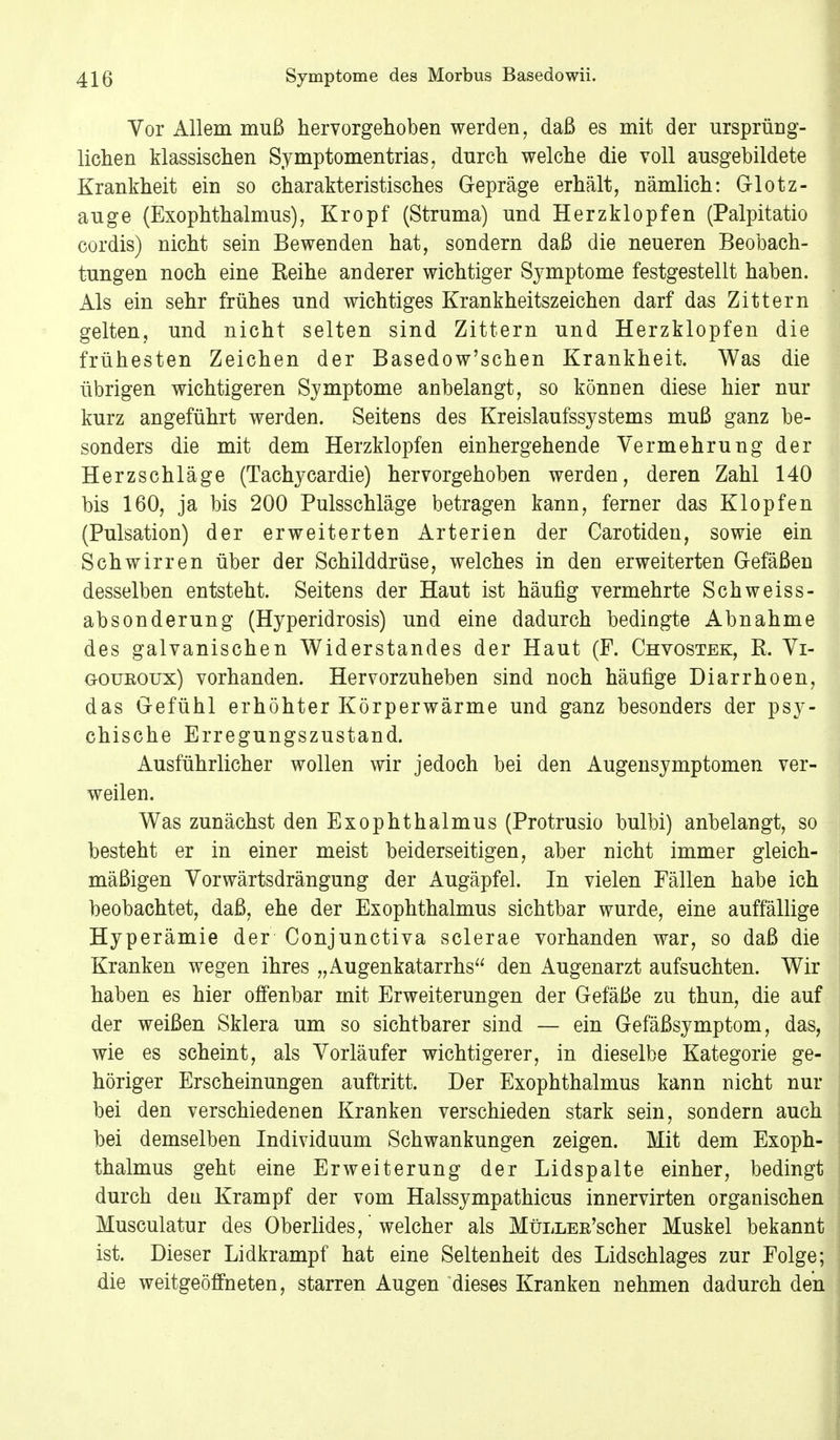 Vor Allem muß hervorgehoben werden, daß es mit der ursprüng- lichen klassischen Symptomentrias, durch welche die voll ausgebildete Krankheit ein so charakteristisches Gepräge erhält, nämlich: Glotz- auge (Exophthalmus), Kropf (Struma) und Herzklopfen (Palpitatio cordis) nicht sein Bewenden hat, sondern daß die neueren Beobach- tungen noch eine Reihe anderer wichtiger Symptome festgestellt haben. Als ein sehr frühes und wichtiges Krankheitszeichen darf das Zittern gelten, und nicht selten sind Zittern und Herzklopfen die frühesten Zeichen der Basedow'schen Krankheit. Was die übrigen wichtigeren Symptome anbelangt, so können diese hier nur kurz angeführt werden. Seitens des Kreislaufssystems muß ganz be- sonders die mit dem Herzklopfen einhergehende Vermehrung der Herzschläge (Tachycardie) hervorgehoben werden, deren Zahl 140 bis 160, ja bis 200 Pulsschläge betragen kann, ferner das Klopfen (Pulsation) der erweiterten Arterien der Carotiden, sowie ein Schwirren über der Schilddrüse, welches in den erweiterten Gefäßen desselben entsteht. Seitens der Haut ist häufig vermehrte Schweiss- absonderung (Hyperidrosis) und eine dadurch bedingte Abnahme des galvanischen Widerstandes der Haut (F. Chvostek, R. Vi- goukoux) vorhanden. Hervorzuheben sind noch häufige Diarrhoen, das Gefühl erhöhter Körperwärme und ganz besonders der psy- chische Erregungszustand. Ausführlicher wollen wir jedoch bei den Augensymptomen ver- weilen. Was zunächst den Exophthalmus (Protrusio bulbi) anbelangt, so besteht er in einer meist beiderseitigen, aber nicht immer gleich- mäßigen Vorwärtsdrängung der Augäpfel. In vielen Fällen habe ich beobachtet, daß, ehe der Exophthalmus sichtbar wurde, eine auffällige Hyperämie der Conjunctiva sclerae vorhanden war, so daß die Kranken wegen ihres „Augenkatarrhs den Augenarzt aufsuchten. Wir haben es hier offenbar mit Erweiterungen der Gefäße zu thun, die auf der weißen Sklera um so sichtbarer sind — ein Gefäßsymptom, das, wie es scheint, als Vorläufer wichtigerer, in dieselbe Kategorie ge- höriger Erscheinungen auftritt, Der Exophthalmus kann nicht nur bei den verschiedenen Kranken verschieden stark sein, sondern auch bei demselben Individuum Schwankungen zeigen. Mit dem Exoph- thalmus geht eine Erweiterung der Lidspalte einher, bedingt durch den Krampf der vom Halssympathicus innervirten organischen Musculatur des Oberlides,' welcher als MüLLEE'scher Muskel bekannt ist. Dieser Lidkrampf hat eine Seltenheit des Lidschlages zur Folge; die weitgeöffneten, starren Augen dieses Kranken nehmen dadurch den