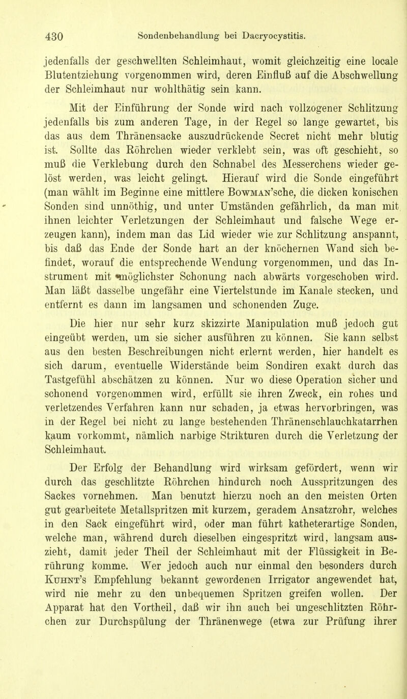 jedenfalls der geschwellten Schleimhaut, womit gleichzeitig eine locale Blutentziehung vorgenommen wird, deren Einfluß auf die Abschwellung der Schleimhaut nur wohlthätig sein kann. Mit der Einführung der Sonde wird nach vollzogener Schlitzung jedenfalls bis zum anderen Tage, in der Regel so lange gewartet, bis das aus dem Thränensacke auszudrückende Secret nicht mehr blutig ist. Sollte das Röhrchen wieder verklebt sein, was oft geschieht, so muß die Verklebung durch den Schnabel des Messerchens wieder ge- löst werden, was leicht gelingt. Hierauf wird die Sonde eingeführt (man wählt im Beginne eine mittlere BowMAN'sche, die dicken konischen Sonden sind unnöthig, und unter Umständen gefährlich, da man mit ihnen leichter Verletzungen der Schleimhaut und falsche Wege er- zeugen kann), indem man das Lid wieder wie zur Schlitzung anspannt, bis daß das Ende der Sonde hart an der knöchernen Wand sich be- findet, worauf die entsprechende Wendung vorgenommen, und das In- strument mit «möglichster Schonung nach abwärts vorgeschoben wird. Man läßt dasselbe ungefähr eine Viertelstunde im Kanäle stecken, und entfernt es dann im langsamen und schonenden Zuge. Die hier nur sehr kurz skizzirte Manipulation muß jedoch gut eingeübt werden, um sie sicher ausführen zu können. Sie kann selbst aus den besten Beschreibungen nicht erlernt werden, hier handelt es sich darum, eventuelle Widerstände beim Sondiren exakt durch das Tastgefühl abschätzen zu können. Nur wo diese Operation sicher und schonend vorgenommen wird, erfüllt sie ihren Zweck, ein rohes und verletzendes Verfahren kann nur schaden, ja etwas hervorbringen, was in der Regel bei nicht zu lange bestehenden Thränenschlauchkatarrhen kaum vorkommt, nämlich narbige Strikturen durch die Verletzung der Schleimhaut. Der Erfolg der Behandlung wird wirksam gefördert, wenn wir durch das geschlitzte Röhrchen hindurch noch Ausspritzungen des Sackes vornehmen. Man benutzt hierzu noch an den meisten Orten gut gearbeitete Metallspritzen mit kurzem, geradem Ansatzrohr, welches in den Sack eingeführt wird, oder man führt katheterartige Sonden, welche man, während durch dieselben eingespritzt wird, langsam aus- zieht, damit jeder Theil der Schleimhaut mit der Flüssigkeit in Be- rührung komme. Wer jedoch auch nur einmal den besonders durch Kuhnt's Empfehlung bekannt gewordenen Irrigator angewendet hat, wird nie mehr zu den unbequemen Spritzen greifen wollen. Der Apparat hat den Vortheil, daß wir ihn auch bei ungeschlitzten Röhr- chen zur Durchspülung der Thränenwege (etwa zur Prüfung ihrer