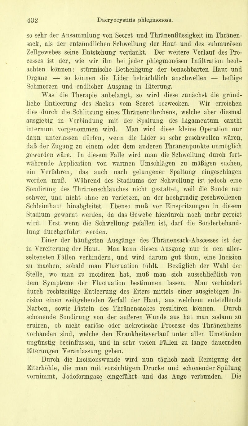 so sehr der Ansammlung von Secret und Thränenflüssigkeit im Thränen- sack, als der entzündlichen Schwellung der Haut und des submucösen Zellgewebes seine Entstehung verdankt. Der weitere Verlauf des Pro- cesses ist der, wie wir ihn bei jeder phlegmonösen Infiltration beob- achten können: stürmische Betheiligung der benachbarten Haut und Organe — so können die Lider beträchtlich anschwellen — heftige Schmerzen und endlicher Ausgang in Eiterung. Was die Therapie anbelangt, so wird diese zunächst die gründ- liche Entleerung des Sackes vom Secret bezwecken. Wir erreichen dies durch die Schlitzung eines Thränenröhrchens, welche aber diesmal ausgiebig in Verbindung mit der Spaltung des Ligamentum canthi internum vorgenommen wird. Man wird diese kleine Operation nur dann unterlassen dürfen, wenn die Lider so sehr geschwollen wären, daß der Zugang zu einem oder dem anderen Thränenpunkte unmöglich geworden wäre. In diesem Falle wird man die Schwellung durch fort- währende Application von warmen Umschlägen zu mäßigen suchen, ein Verfahren, das auch nach gelungener Spaltung eingeschlagen werden muß. Während des Stadiums der Schwellung ist jedoch eine Sondirung des Thränenschlauches nicht gestattet, weil die Sonde nur schwer, und nicht ohne zu verletzen, an der hochgradig geschwollenen Schleimhaut hinabgleitet. Ebenso muß vor Einspritzungen in diesem Stadium gewarnt werden, da das Grewebe hierdurch noch mehr gereizt wird. Erst wenn die Schwellung gefallen ist, darf die Sonderbehand- lung durchgeführt werden. Einer der häufigsten Ausgänge des Thränensack-Abscesses ist der in Vereiterung der Haut. Man kann diesen Ausgang nur in den aller- seltensten Fällen verhindern, und wird darum gut thun, eine Incision zu machen, sobald man Fluctuation fühlt. Bezüglich der Wahl der Stelle, wo man zu incidiren hat, muß man sich ausschließlich von dem Symptome der Fluctuation bestimmen lassen. Man verhindert durch rechtzeitige Entleerung des Eiters mittels einer ausgiebigen In- cision einen weitgehenden Zerfall der Haut, aus welchem entstellende Narben, sowie Fisteln des Thränensackes resultiren können. Durch schonende Sondirung von der äußeren Wunde aus hat man sodann zu eruiren, ob nicht cariöse oder nekrotische Processe des Thränenbeins vorhanden sind, welche den Krankheitsverlauf unter allen Umständen ungünstig beeinflussen, und in sehr vielen Fällen zu lange dauernden Eiterungen Veranlassung geben. Durch die Incisionswunde wird nun täglich nach Reinigung der Eiterhöhle, die man mit vorsichtigem Drucke und schonender Spülung vornimmt, Jodoformgaze eingeführt und das Auge verbunden. Die