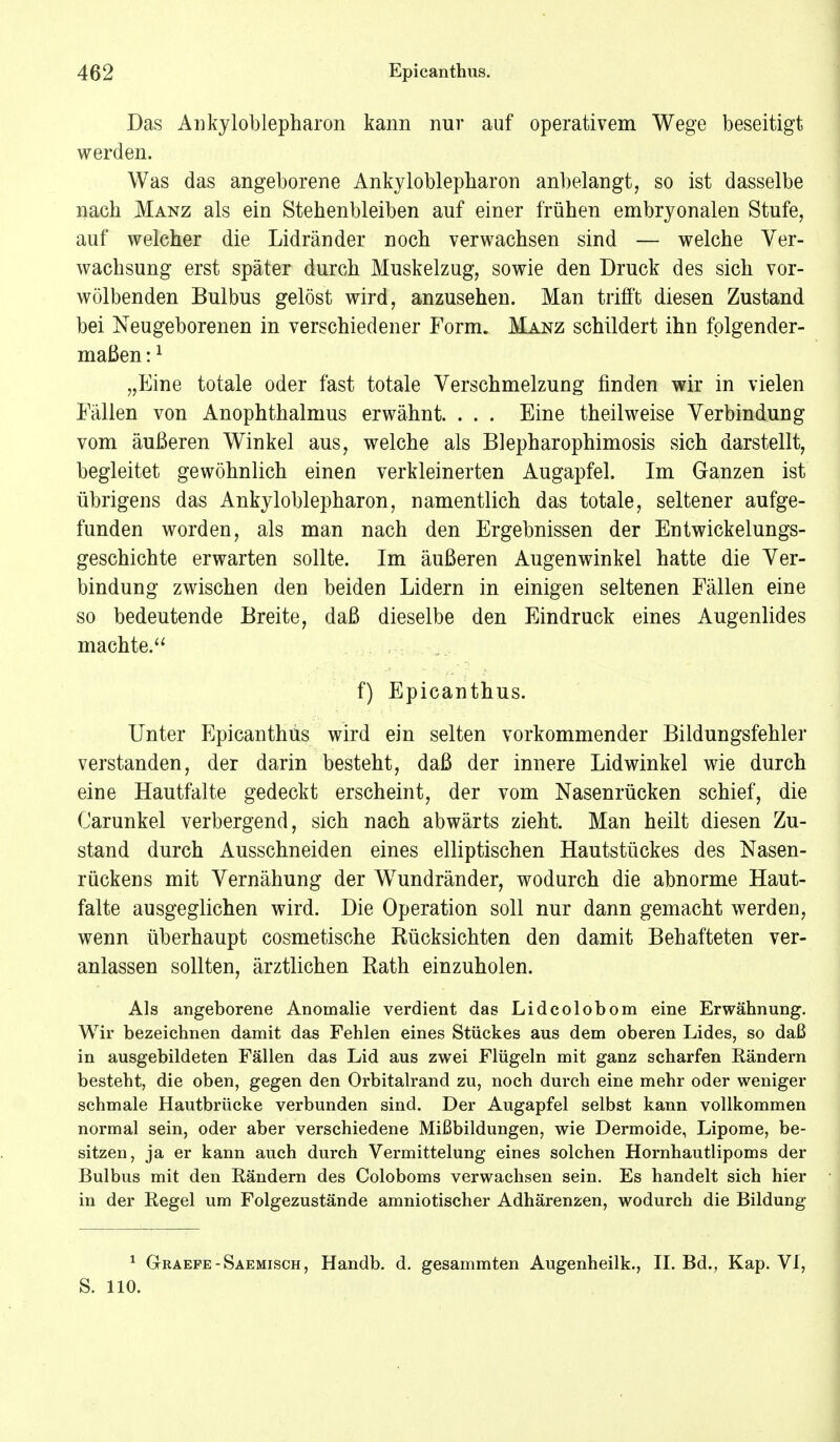 Das Ankyloblepharon kann nur auf operativem Wege beseitigt werden. Was das angeborene Ankyloblepharon anbelangt, so ist dasselbe nach Manz als ein Stehenbleiben auf einer frühen embryonalen Stufe, auf welcher die Lidränder noch verwachsen sind — welche Ver- wachsung erst später durch Muskelzug, sowie den Druck des sich vor- wölbenden Bulbus gelöst wird, anzusehen. Man trifft diesen Zustand bei Neugeborenen in verschiedener Form. Manz schildert ihn folgender- maßen :1 „Eine totale oder fast totale Verschmelzung finden wir in vielen Fällen von Anophthalmus erwähnt. . . . Eine theilweise Verbindung vom äußeren Winkel aus, welche als Blepharophimosis sich darstellt, begleitet gewöhnlich einen verkleinerten Augapfel. Im Ganzen ist übrigens das Ankyloblepharon, namentlich das totale, seltener aufge- funden worden, als man nach den Ergebnissen der Entwicklungs- geschichte erwarten sollte. Im äußeren Augenwinkel hatte die Ver- bindung zwischen den beiden Lidern in einigen seltenen Fällen eine so bedeutende Breite, daß dieselbe den Eindruck eines Augenlides machte. f) Epicanthus. Unter Epicanthus wird ein selten vorkommender Bildungsfehler verstanden, der darin besteht, daß der innere Lidwinkel wie durch eine Hautfalte gedeckt erscheint, der vom Nasenrücken schief, die Carunkel verbergend, sich nach abwärts zieht. Man heilt diesen Zu- stand durch Ausschneiden eines elliptischen Hautstückes des Nasen- rückens mit Vernähung der Wundränder, wodurch die abnorme Haut- falte ausgeglichen wird. Die Operation soll nur dann gemacht werden, wenn überhaupt cosmetische Rücksichten den damit Behafteten ver- anlassen sollten, ärztlichen Rath einzuholen. Als angeborene Anomalie verdient das Lidcolobom eine Erwähnung. Wir bezeichnen damit das Fehlen eines Stückes aus dem oberen Lides, so daß in ausgebildeten Fällen das Lid aus zwei Flügeln mit ganz scharfen Rändern besteht, die oben, gegen den Orbitalrand zu, noch durch eine mehr oder weniger schmale Hautbrücke verbunden sind. Der Augapfel selbst kann vollkommen normal sein, oder aber verschiedene Mißbildungen, wie Dermoide, Lipome, be- sitzen, ja er kann auch durch Vermittelung eines solchen Hornhautlipoms der Bulbus mit den Rändern des Coloboms verwachsen sein. Es handelt sich hier in der Regel um Folgezustände amniotischer Adhärenzen, wodurch die Bildung 1 Geaepe-Saemisch, Handb. d. gesammten Augenheilk., II. Bd., Kap. VI, S. 110.