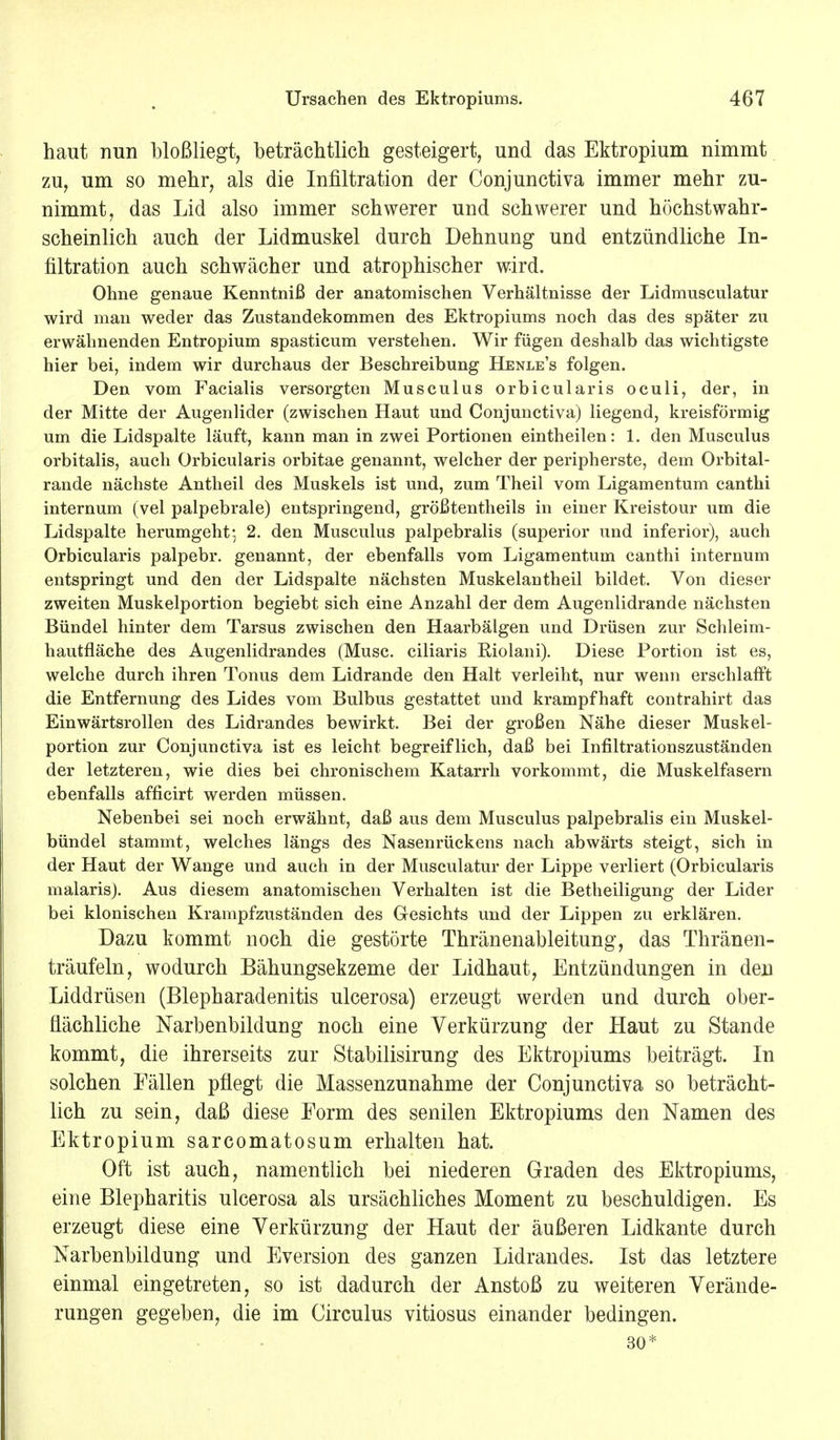 haut nun bloßliegt, beträchtlich gesteigert, und das Ektropium nimmt zu, um so mehr, als die Infiltration der Conjunctiva immer mehr zu- nimmt, das Lid also immer schwerer und schwerer und höchstwahr- scheinlich auch der Lidmuskel durch Dehnung und entzündliche In- filtration auch schwächer und atrophischer wird. Ohne genaue Kenntniß der anatomischen Verhältnisse der Lidmusculatur wird man weder das Zustandekommen des Ektropiums noch das des später zu erwähnenden Entropium spasticum verstehen. Wir fügen deshalb das wichtigste hier bei, indem wir durchaus der Beschreibung Henle's folgen. Den vom Facialis versorgten Musculus orbicularis oculi, der, in der Mitte der Augenlider (zwischen Haut und Conjunctiva) liegend, kreisförmig um die Lidspalte läuft, kann man in zwei Portionen eintheilen: 1. den Musculus orbitalis, auch Orbicularis orbitae genannt, welcher der peripherste, dem Orbital- rande nächste Antheil des Muskels ist und, zum Theil vom Ligamentum canthi internum (vel palpebrale) entspringend, größtentheils in einer Kreistour um die Lidspalte herumgeht- 2. den Musculus palpebralis (superior und inferior), auch Orbicularis palpebr. genannt, der ebenfalls vom Ligamentum canthi internum entspringt und den der Lidspalte nächsten Muskelantheil bildet. Von dieser zweiten Muskelportion begiebt sich eine Anzahl der dem Augenlidrande nächsten Bündel hinter dem Tarsus zwischen den Haarbälgen und Drüsen zur Schleim- hautfläche des Augenlidrandes (Muse, eiliaris Kiolani). Diese Portion ist es, welche durch ihren Tonus dem Lidrande den Halt verleiht, nur wenn erschlafft die Entfernung des Lides vom Bulbus gestattet und krampfhaft contrahirt das Einwärtsrollen des Lidrandes bewirkt. Bei der großen Nähe dieser Muskel- portion zur Conjunctiva ist es leicht begreiflich, daß bei Infiltrationszuständen der letzteren, wie dies bei chronischem Katarrh vorkommt, die Muskelfasern ebenfalls afficirt werden müssen. Nebenbei sei noch erwähnt, daß aus dem Musculus palpebralis ein Muskel- bündel stammt, welches längs des Nasenrückens nach abwärts steigt, sich in der Haut der Wange und auch in der Musculatur der Lippe verliert (Orbicularis malaris). Aus diesem anatomischen Verhalten ist die Betheiligung der Lider bei klonischen Krampfzuständen des Gesichts und der Lippen zu erklären. Dazu kommt noch die gestörte Thränenableitung, das Thränen- träufeln, wodurch Bähungsekzeme der Lidhaut, Entzündungen in den Liddrüsen (Blepharadenitis ulcerosa) erzeugt werden und durch ober- flächliche Narbenbildung noch eine Verkürzung der Haut zu Stande kommt, die ihrerseits zur Stabilisirung des Ektropiums beiträgt. In solchen Fällen pflegt die Massenzunahme der Conjunctiva so beträcht- lich zu sein, daß diese Form des senilen Ektropiums den Namen des Ektropium sarcomatosum erhalten hat. Oft ist auch, namentlich bei niederen Graden des Ektropiums, eine Blepharitis ulcerosa als ursächliches Moment zu beschuldigen. Es erzeugt diese eine Verkürzung der Haut der äußeren Lidkante durch Narbenbildung und Eversion des ganzen Lidrandes. Ist das letztere einmal eingetreten, so ist dadurch der Anstoß zu weiteren Verände- rungen gegeben, die im Circulus vitiosus einander bedingen. 30*