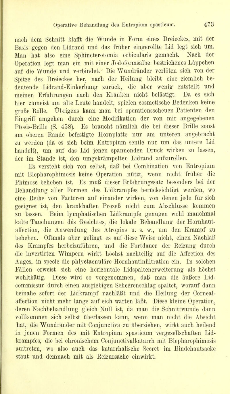 nach dem Schnitt klafft die Wunde in Form eines Dreieckes, mit der Basis gegen den Lidrand und das früher eingerollte Lid legt sich um. Man hat also eine Sphincterotomia orbicularis gemacht. Nach der Operation legt man ein mit einer Jodoformsalbe bestrichenes Läppchen auf die Wunde und verbindet. Die Wundränder verlöten sich von der Spitze des Dreieckes her, nach der Heilung bleibt eine ziemlich be- deutende Lidrand-Einkerbung zurück, die aber wenig entstellt und meinen Erfahrungen nach den Kranken nicht belästigt. Da es sich hier zumeist um alte Leute handelt, spielen cosmetische Bedenken keine große Rolle. Übrigens kann man bei operationsscheuen Patienten den Eingriff umgehen durch eine Modifikation der von mir angegebenen Ptosis-Brille (S. 458). Es braucht nämlich die bei dieser Brille sonst am oberen Rande befestigte Hornplatte nur am unteren angebracht zu werden (da es sich beim Entropium senile nur um das untere Lid handelt), um auf das Lid jenen spannenden Druck wirken zu lassen, der im Stande ist, den umgekrämpelten Lidrand aufzurollen. Es versteht sich von selbst, daß bei Combination von Entropium mit Blepharophimosis keine Operation nützt, wenn nicht früher die Phimose behoben ist. Es muß dieser Erfahrungssatz besonders bei der Behandlung aller Formen des Lidkrampfes berücksichtigt werden, wo eine Reihe von Factoren auf einander wirken, von denen jede für sich geeignet ist, den krankhaften Prozeß nicht zum Abschlüsse kommen zu lassen. Beim lymphatischen Lidkrampfe genügen wohl manchmal kalte Tauchungen des Gesichtes, die lokale Behandlung der Hornhaut- affection, die Anwendung des Atropins u. s. w., um den Krampf zu beheben. Oftmals aber gelingt es auf diese Weise nicht, einen Nachlaß des Krampfes herbeizuführen, und die Fortdauer der Reizung durch die invertirten Wimpern wirkt höchst nachteilig auf die Affection des Auges, in specie die phlyctaenuläre Hornhautinfiltration ein. In solchen Fällen erweist sich eine horizontale Lidspaltenerweiterung als höchst wohlthätig. Diese wird so vorgenommen, daß man die äußere Lid- commissur durch einen ausgiebigen Scheerenschlag spaltet, worauf dann beinahe sofort der Lidkrampf nachläßt und die Heilung der Corneal- affection nicht mehr lange auf sich warten läßt. Diese kleine Operation, deren Nachbehandlung gleich Null ist, da man die Schnittwunde dann vollkommen sich selbst überlassen kann, wenn man nicht die Absicht hat, die Wundränder mit Conjunctiva zu überziehen, wirkt auch heilend in jenen Formen des mit Entropium spasticum vergesellschaften Lid- krampfes, die bei chronischem Conjunctivalkatarrh mit Blepharophimosis auftreten, wo also auch das katarrhalische Secret im Bindehautsacke staut und demnach mit als Reizursache einwirkt.