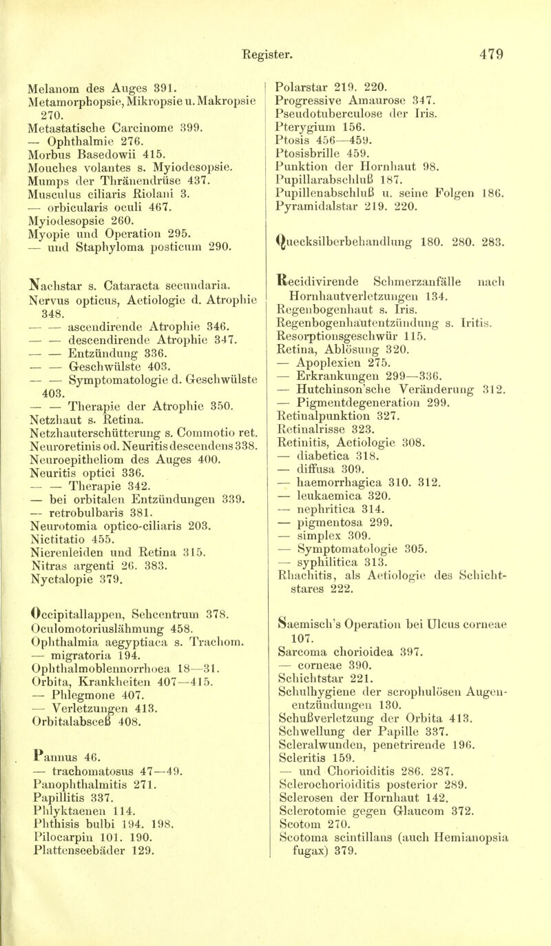 Melanom des Auges 391. Metamorphopsie, Mikropsie u. Makropsie 270. Metastatische Carcinome 399. — Ophthalmie 276. Morbus Basedowii 415. Mouches volantes s. Myiodesopsie. Mumps der Thränendrüse 437. Musculus ciliaris Riolani 3. — orbicularis oculi 467. Myiodesopsie 260. Myopie und Operation 295. — und Staphyloma posticum 290. Nachstar s. Cataracta secundaria. Nervus opticus, Aetiologie d. Atrophie 348. — — ascendirende Atrophie 346. — — descendirende Atrophie 347. Entzündung 336. — — Geschwülste 403. Symptomatologie d. Geschwülste 403. — — Therapie der Atrophie 350. Netzhaut s. Retina. Netzhauterschütterung s. Commotio ret. Neuroretinis od. Neuritis descendens 338. Neuroepitheliom des Auges 400. Neuritis optici 336. Therapie 342. — bei orbitalen Entzündungen 339. — retrobulbaris 381. Neurotomia optico-ciliaris 203. Nictitatio 455. Nierenleiden und Retina 315. Nitras argenti 26. 383. Nyctalopie 379. Occipitallappen, Sehcentrum 378. Oculomotoriuslähmung 458. Ophthalmia aegyptiaca s. Trachom. — migratoria 194. Ophthalmoblennorrhoea 18—31. Orbita, Krankheiten 407—415. — Phlegmone 407. — Verletzungen 413. Orbitalabsceß 408. Pannus 46. — trachomatosus 47—49. Panophthalmitis 271. Papillitis 337. Phlyktaenen 114. Phthisis bulbi 194. 198. Pilocarpin 101. 190. Plattenseebäder 129. Polarstar 219. 220. Progressive Amaurose 347. Pseudotuberculose der Iris. Pterygium 156. Ptosis 456—459. Ptosisbrille 459. Punktion der Hornhaut 98. Pupillarabschluß 187. Pupillenabschluß u. seine Folgen 186. Pyramidalstar 219. 220. Quecksilberbehandlung 180. 280. 283. ßecidivirende Schmerzanfälle nach Hornhautverletzungen 134. Regenbogenhaut s. Iris. Regenbogenhautentzündung s. Iritis. Resorptionsgeschwür 115. Retina, Ablösung 320. — Apoplexien 275. — Erkrankungen 299—336. — Hutchinson'sche Veränderung 312. — Pigmentdegeneration 299. Retinalpunktion 327. Retinalrisse 323. Retinitis, Aetiologie 308. — diabetica 318. — diffusa 309. — haemorrhagica 310. 312. — leukaemica 320. — nephritica 314. — pigmentosa 299. — simplex 309. — Symptomatologie 305. — syphilitica 313. Rhachitis, als Aetiologie des Schicht- stares 222. Saemisch's Operation bei Ulcus corneae 107. Sarcoma chorioidea 397. — corneae 390. Schichtstar 221. Schulhygiene der scrophulösen Augen - entzündungen 130. Schuß Verletzung der Orbita 413. Schwellung der Papille 337. Scleralwunden, penetrirende 196. Scleritis 159. — und Chorioiditis 286. 287. Sclerochorioiditis posterior 289. Sclerosen der Hornhaut 142. Sclerotomie gegen Glaucom 372. Scotom 270. Scotoma scintillans (auch Hemianopsia fugax) 379.