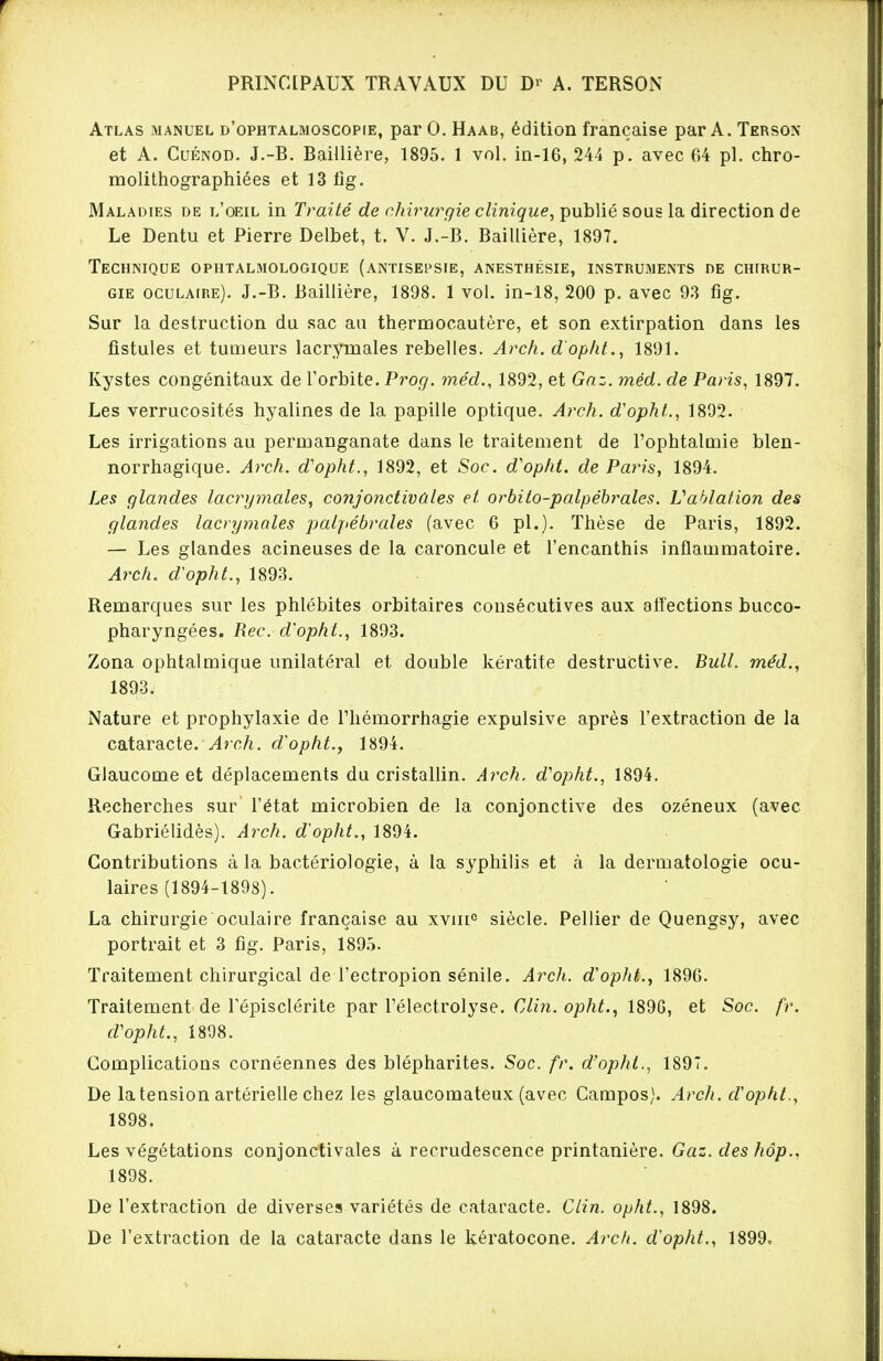 PRINCIPAUX TRAVAUX DU D>' A. TERSON Atlas manuel d'ophtalmoscopie, par 0. Haab, édition française par A. Tersox et A. Cuénod. J.-B. Baiilière, 1895. 1 vol. in-16, 244 p. avec 64 pl. chro- molithographiées et 13 fig. Maladies de l'oeil in Traité de chirurgie clinique, publié sous la direction de Le Dentu et Pierre Delbet, t. V. J.-B. Baiilière, 1897. Technique ophtalmologique (antisepsie, anesthésie, instruments de chirur- gie oculaire). J.-B. Baiilière, 1898. 1 vol. in-18, 200 p. avec 9.3 fig. Sur la destruction du sac au thermocautère, et son extirpation dans les fistules et tumeurs lacrymales rebelles. Arch. d'opht., 1891. Kystes congénitaux de l'orbite. Prog. méd., 1892, et Gaz. méd. de Paris, 1897. Les verrucosités hyalines de la papille optique. Arch. d'opht., 1892. Les irrigations au permanganate dans le traitement de l'ophtalmie blen- norrhagique. Arch. d'opht., 1892, et Soc. d'opht. de Paris, 1894. Les glandes lacrymales, conjonctivales et orbito-palpébrales. Vablation des glandes lacrymales palpébrales (avec 6 pl.)- Thèse de Paris, 1892. — Les glandes acineuses de la caroncule et l'encanthis inflammatoire. Arch. d'opht., 1893. Remarques sur les phlébites orbitaires consécutives aux affections bucco- pharyngées. Rec. d'opht., 1893. Zona ophtalmique unilatéral et double kératite destructive. Bull, méd., 1893. Nature et prophylaxie de l'hémorrhagie expulsive après l'extraction de la cataracte. Arch. d'opht., 1894. Glaucome et déplacements du cristallin. Arch. d'opht., 1894. Recherches sur l'état microbien de la conjonctive des ozéneux (avec Gabriélidès). Arch. d'opht., 1894. Contributions à la bactériologie, à la syphilis et à la dermatologie ocu- laires (1894-1898). La chirurgie oculaire française au xvin0 siècle. Pellier de Quengsy, avec portrait et 3 fig. Paris, 1895. Traitement chirurgical de l'ectropion sénile. Arch. d'opht., 1896. Traitement de Tépisclérite par l'électrolyse. Clin, opht., 189G, et Soc. fr. d'opht., 1898. Complications cornéennes des blépharites. Soc. fr. d'opht,, 1897. De la tension artérielle chez les glaucomateux (avec Campos). Arch. d'opht., 1898. Les végétations conjonctivales à recrudescence printanière. Gaz. des hôp.. 1898. De l'extraction de diverses variétés de cataracte. Clin, opht., 1898. De l'extraction de la cataracte dans le kératocone. Arch. d'opht., 1899,