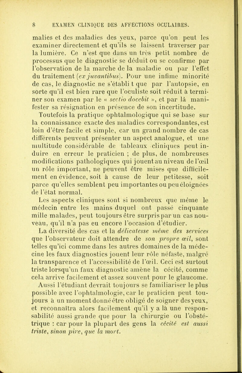 malies et des maladies des yeux, parce qu'on peut les examiner directement et qu'ils se laissent traverser par la lumière. Ce n'est que dans un très petit nombre de processus que le diagnostic se déduit ou se confirme par l'observation de la marche de la maladie ou par l'effet du traitement (ex juvaniibus). Pour une infime minorité de cas, le diagnostic ne s'établi t que par l'autopsie, en sorte qu'il est bien rare que l'oculiste soit réduit à termi- ner son examen par le « sectio docebit », et par là mani- fester sa résignation en présence de son incertitude. Toutefois la pratique ophtalmologique qui se base sur la connaissance exacte des maladies correspondantes, est loin d'être facile et simple, car un grand nombre de cas différents peuvent présenter un aspect analogue, et une multitude considérable de tableaux cliniques peut in- duire en erreur le praticien ; de plus, de nombreuses modifications pathologiques qui jouent au niveau del'œil un rôle important, ne peuvent être mises que difficile- ment en évidence, soit à cause de leur petitesse, soit parce qu'elles semblent peu importantes ou peu éloignées de l'état normal. Les aspects cliniques sont si nombreux que même le médecin entre les mains duquel ont passé cinquante mille malades, peut toujours être surpris par un cas nou- veau, qu'il n'a pas eu encore l'occasion d'étudier. La diversité des cas et la délicatesse même des services que l'observateur doit attendre de son propre œil, sont telles qu'ici comme dans les autres domaines de la méde- cine les faux diagnostics jouent leur rôle néfaste, malgré la transparence et l'accessibilité de l'œil. Ceci est surtout triste lorsqu'un faux diagnostic amène la cécité, comme cela arrive facilement et assez souvent pour le glaucome. Aussi l'étudiant devrait toujours se familiariser le plus possible avec l'ophtalmologie, car le praticien peut tou- jours à un moment donné être obligé de soigner des yeux, et reconnaîtra alors facilement qu'il y a là une respon- sabilité aussi grande que pour la chirurgie ou l'obsté- trique : car pour la plupart des gens la cécité est aussi triste, sinon pire, que la mort.