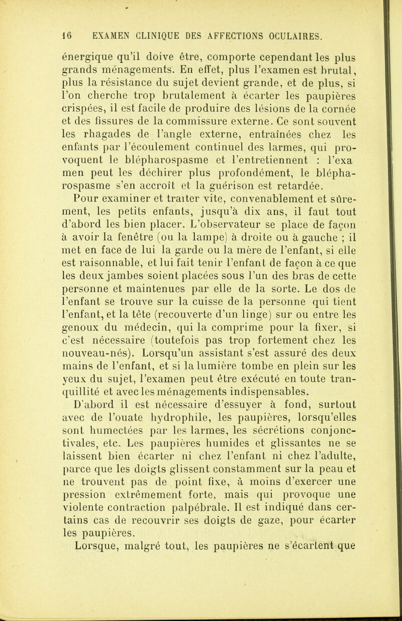 énergique qu'il doive être, comporte cependant les plus grands ménagements. En effet, plus l'examen est brutal, plus la résistance du sujet devient grande, et de plus, si l'on cherche trop brutalement à écarter les paupières crispées, il est facile de produire des lésions de la cornée et des fissures de la commissure externe. Ce sont souvent les rhagades de l'angle externe, entraînées chez les enfants par l'écoulement continuel des larmes, qui pro- voquent le blépharospasme et l'entretiennent : l'exa men peut les déchirer plus profondément, le blépha- rospasme s'en accroît et la guérison est retardée. Pour examiner et traiter vite, convenablement et sûre- ment, les petits enfants, jusqu'à dix ans, il faut tout d'abord les bien placer. L'observateur se place de façon à avoir la fenêtre (ou la lampe) à droite ou à gauche ; il met en face de lui la garde ou la mère de l'enfant, si elle est raisonnable, et lui fait tenir l'enfant de façon à ce que les deux jambes soient placées sous l'un des bras de cette personne et maintenues par elle de la sorte. Le dos de l'enfant se trouve sur la cuisse de la personne qui tient l'enfant, et la tête (recouverte d'un linge) sur ou entre les genoux du médecin, qui la comprime pour la fixer, si c'est nécessaire (toutefois pas trop fortement chez les nouveau-nés). Lorsqu'un assistant s'est assuré des deux mains de l'enfant, et si la lumière tombe en plein sur les yeux du sujet, l'examen peut être exécuté en toute tran- quillité et avec les ménagements indispensables. D'abord il est nécessaire d'essuyer à fond, surtout avec de l'ouate hydrophile, les paupières, lorsqu'elles sont humectées par les larmes, les sécrétions conjonc- tivales, etc. Les paupières humides et glissantes ne se laissent bien écarter ni chez l'enfant ni chez l'adulte, parce que les doigts glissent constamment sur la peau et ne trouvent pas de point fixe, à moins d'exercer une pression extrêmement forte, mais qui provoque une violente contraction palpébrale. Il est indiqué dans cer- tains cas de recouvrir ses doigts de gaze, pour écarter les paupières. Lorsque, malgré tout, les paupières ne s'écartent que