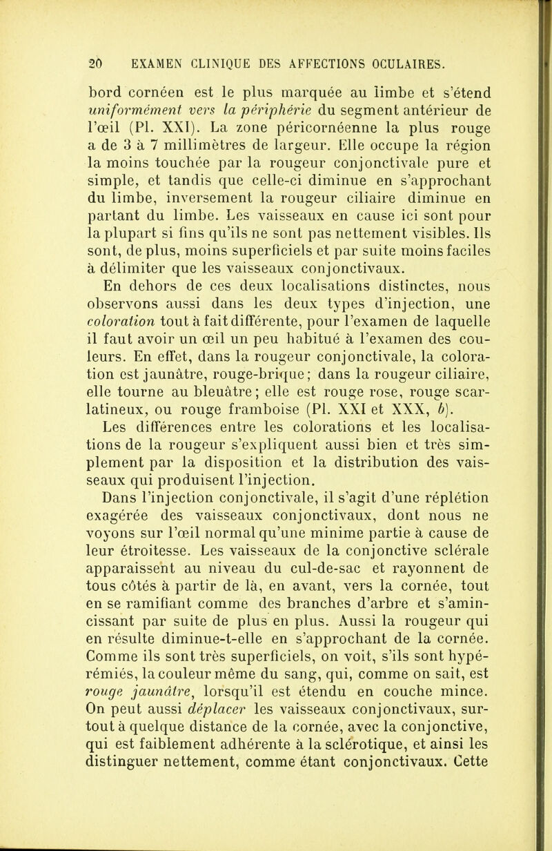 bord cornéen est le plus marquée au ïimbe et s'étend uniformément vers la périphérie du segment antérieur de l'œil (Pl. XXI). La zone péricornéenne la plus rouge a de 3 à 7 millimètres de largeur. Elle occupe la région la moins touchée par la rougeur conjonctivale pure et simple, et tandis que celle-ci diminue en s'approchant du limbe, inversement la rougeur ciliaire diminue en partant du limbe. Les vaisseaux en cause ici sont pour la plupart si fins qu'ils ne sont pas nettement visibles. Ils sont, de plus, moins superficiels et par suite moins faciles à délimiter que les vaisseaux conjonctivaux. En dehors de ces deux localisations distinctes, nous observons aussi dans les deux types d'injection, une coloration tout à fait différente, pour l'examen de laquelle il faut avoir un œil un peu habitué à l'examen des cou- leurs. En effet, dans la rougeur conjonctivale, la colora- tion est jaunâtre, rouge-brique; dans la rougeur ciliaire, elle tourne au bleuâtre; elle est rouge rose, rouge scar- latineux, ou rouge framboise (Pl. XXI et XXX, b). Les différences entre les colorations et les localisa- tions de la rougeur s'expliquent aussi bien et très sim- plement par la disposition et la distribution des vais- seaux qui produisent l'injection. Dans l'injection conjonctivale, il s'agit d'une réplétion exagérée des vaisseaux conjonctivaux, dont nous ne voyons sur l'œil normal qu'une minime partie à cause de leur étroitesse. Les vaisseaux de la conjonctive sclérale apparaissent au niveau du cul-de-sac et rayonnent de tous côtés à partir de là, en avant, vers la cornée, tout en se ramifiant comme des branches d'arbre et s'amin- cissant par suite de plus en plus. Aussi la rougeur qui en résulte diminue-t-elle en s'approchant de la cornée. Comme ils sont très superficiels, on voit, s'ils sont hypé- rémiés, la couleur même du sang, qui, comme on sait, est rouge jaunâtre, lorsqu'il est étendu en couche mince. On peut aussi déplacer les vaisseaux conjonctivaux, sur- tout à quelque distance de la cornée, avec la conjonctive, qui est faiblement adhérente à la sclérotique, et ainsi les distinguer nettement, comme étant conjonctivaux. Cette