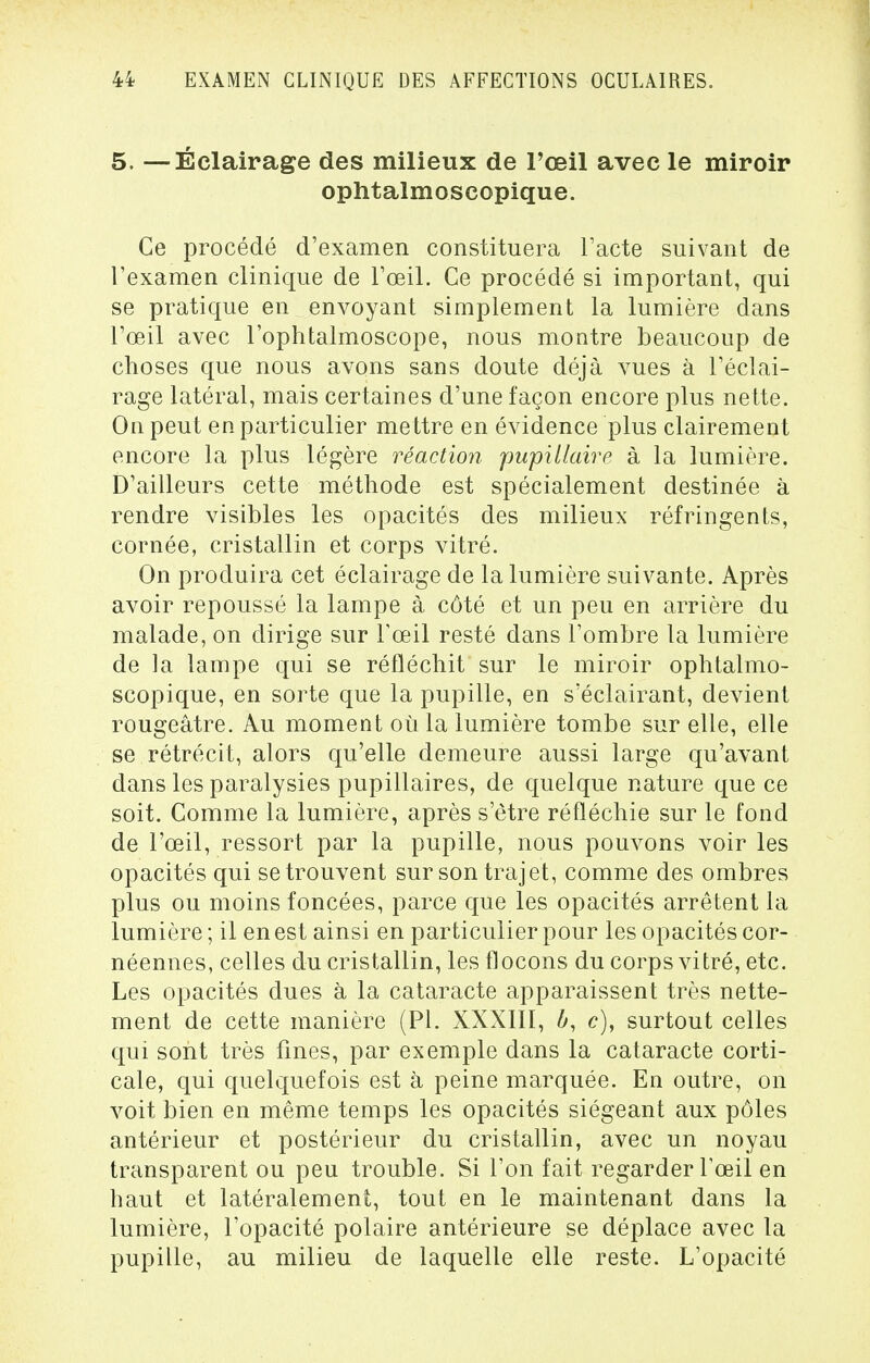 5. —Éclairage des milieux de l'œil avec le miroir ophtalmoscopique. Ce procédé d'examen constituera l'acte suivant de l'examen clinique de l'œil. Ce procédé si important, qui se pratique en envoyant simplement la lumière dans l'œil avec l'ophtalmoscope, nous montre beaucoup de choses que nous avons sans doute déjà vues à l'éclai- rage latéral, mais certaines d'une façon encore plus nette. On peut en particulier mettre en évidence plus clairement encore la plus légère réaction pupillaire à la lumière. D'ailleurs cette méthode est spécialement destinée à rendre visibles les opacités des milieux réfringents, cornée, cristallin et corps vitré. On produira cet éclairage de la lumière suivante. Après avoir repoussé la lampe à côté et un peu en arrière du malade, on dirige sur l'œil resté dans l'ombre la lumière de la lampe qui se réfléchit sur le miroir ophtalmo- scopique, en sorte que la pupille, en s'éclairant, devient rougeâtre. Au moment où la lumière tombe sur elle, elle se rétrécit, alors qu'elle demeure aussi large qu'avant dans les paralysies pupillaires, de quelque nature que ce soit. Comme la lumière, après s'être réfléchie sur le fond de l'œil, ressort par la pupille, nous pouvons voir les opacités qui se trouvent sur son trajet, comme des ombres plus ou moins foncées, parce que les opacités arrêtent la lumière ; il en est ainsi en particulier pour les opacités cor- néennes, celles du cristallin, les flocons du corps vitré, etc. Les opacités dues à la cataracte apparaissent très nette- ment de cette manière (Pl. XXXIII, b, c), surtout celles qui sont très fines, par exemple dans la cataracte corti- cale, qui quelquefois est à peine marquée. En outre, on voit bien en même temps les opacités siégeant aux pôles antérieur et postérieur du cristallin, avec un noyau transparent ou peu trouble. Si l'on fait regarder l'œil en haut et latéralement, tout en le maintenant dans la lumière, l'opacité polaire antérieure se déplace avec la pupille, au milieu de laquelle elle reste. L'opacité