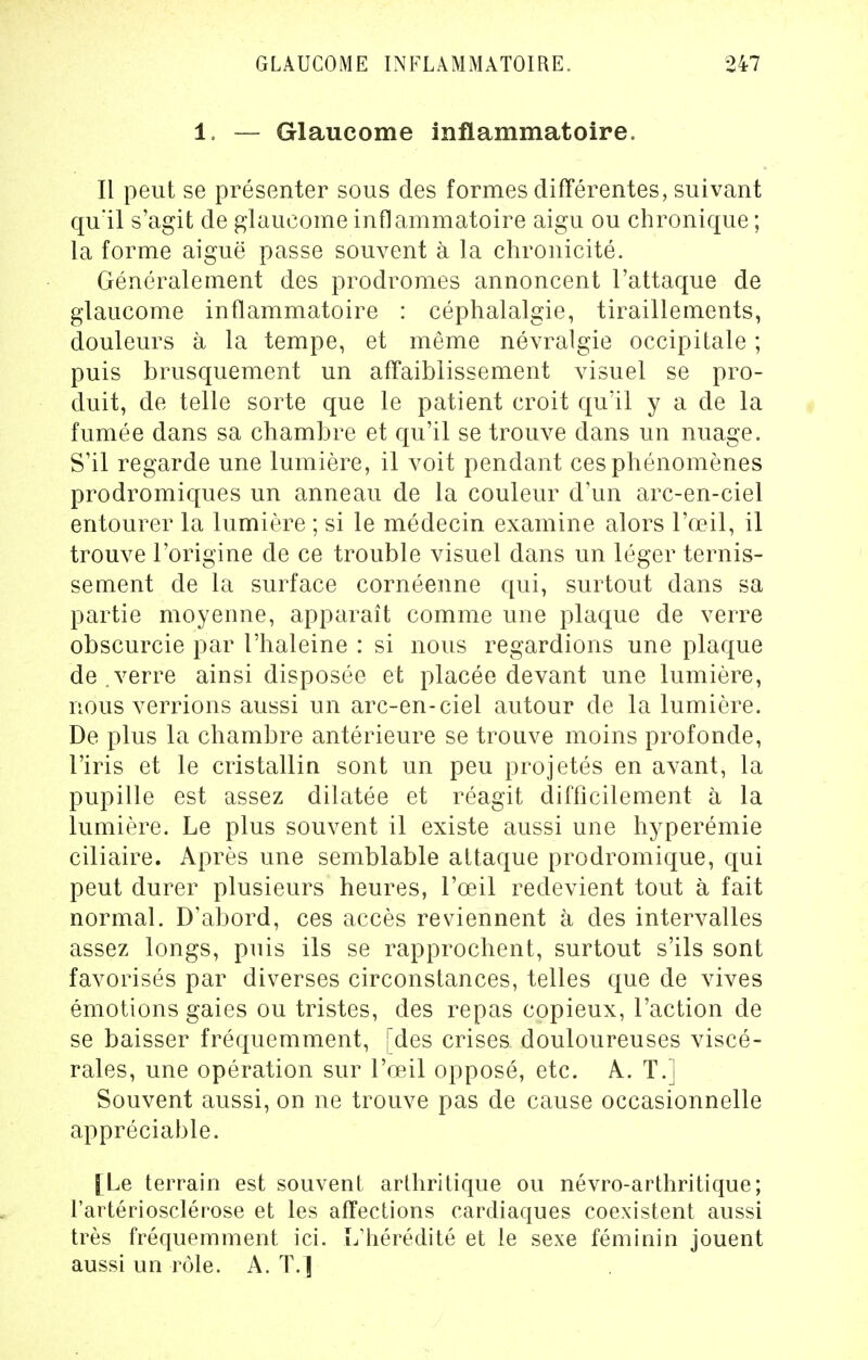 1. — Glaucome inflammatoire. Il peut se présenter sous des formes différentes, suivant qu'il s'agit de glaucome inflammatoire aigu ou chronique ; la forme aiguë passe souvent à la chronicité. Généralement des prodromes annoncent l'attaque de glaucome inflammatoire : céphalalgie, tiraillements, douleurs à la tempe, et même névralgie occipitale ; puis brusquement un affaiblissement visuel se pro- duit, de telle sorte que le patient croit qu'il y a de la fumée dans sa chambre et qu'il se trouve dans un nuage. S'il regarde une lumière, il voit pendant ces phénomènes prodromiques un anneau de la couleur d'un arc-en-ciel entourer la lumière ; si le médecin examine alors l'œil, il trouve l'origine de ce trouble visuel dans un léger ternis- sement de la surface cornéenne qui, surtout dans sa partie moyenne, apparaît comme une plaque de verre obscurcie par l'haleine : si nous regardions une plaque de . verre ainsi disposée et placée devant une lumière, nous verrions aussi un arc-en-ciel autour de la lumière. De plus la chambre antérieure se trouve moins profonde, l'iris et le cristallin sont un peu projetés en avant, la pupille est assez dilatée et réagit difficilement à la lumière. Le plus souvent il existe aussi une hyperémie ciliaire. Après une semblable attaque prodromique, qui peut durer plusieurs heures, l'œil redevient tout à fait normal. D'abord, ces accès reviennent à des intervalles assez longs, puis ils se rapprochent, surtout s'ils sont favorisés par diverses circonstances, telles que de vives émotions gaies ou tristes, des repas copieux, l'action de se baisser fréquemment, [des crises douloureuses viscé- rales, une opération sur l'œil opposé, etc. A.. T.] Souvent aussi, on ne trouve pas de cause occasionnelle appréciable. [Le terrain est souvent arthritique ou névro-arthritique; l'artériosclérose et les affections cardiaques coexistent aussi très fréquemment ici. L'hérédité et le sexe féminin jouent aussi un rôle. A. T.]