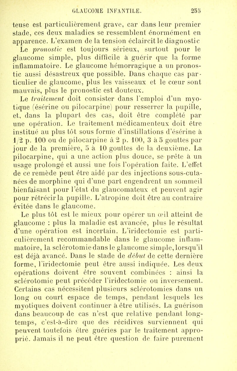 teuse est particulièrement grave, car dans leur premier stade, ces deux maladies se ressemblent énormément en apparence. L'examen de la tension éclaircitle diagnostic Le pronostic est toujours sérieux, surtout pour le glaucome simple, plus difficile à guérir que la forme inflammatoire. Le glaucome hémorragique a un pronos- tic aussi désastreux que possible. Dans chaque cas par- ticulier de glaucome, plus les vaisseaux et le cœur sont mauvais, plus le pronostic est douteux. Le traitement doit consister dans l'emploi d'un myo- tique (ésérine ou pilocarpine) pour resserrer la pupille, et, dans la plupart des cas, doit être complété par une opération. Le traitement médicamenteux doit être institué au plus tôt sous forme d'instillations d'ésérine à f/2 p. 100 ou de pilocarpine à 2 p. 100, 3 à 5 gouttes par jour de la première, 5 à 10 gouttes de la deuxième. La pilocarpine, qui a une action plus douce, se prête à un usage prolongé et aussi une fois l'opération faite. L'effet de ce remède peut être aidé par des injections sous-cuta- nées de morphine qui d'une part engendrent un sommeil bienfaisant pour l'état du glaucomateux et peuvent agir pour rétrécir la pupille. L'atropine doit être au contraire évitée dans le glaucome. Le plus tôt est le mieux pour opérer un œil atteint de glaucome : plus la maladie est avancée, plus le résultat d'une opération est incertain. L'iridectomie est parti- culièrement recommandable clans le glaucome inflam- matoire, la sclérotomiedansle glaucome simple, lorsqu'il est déjà avancé. Dans le stade de début de cette dernière forme, l'iridectomie peut être aussi indiquée. Les deux opérations doivent être souvent combinées : ainsi la sclérotomie peut précéder l'iridectomie ou inversement. Certains cas nécessitent plusieurs sclérotomies dans un long ou court espace de temps, pendant lesquels les myotiques doivent continuer à être utilisés. La guérison dans beaucoup de cas n'est que relative pendant long- temps, c'est-à-dire que des récidives surviennent qui peuvent toutefois être guéries par le traitement appro- prié. Jamais il ne peut être question de faire purement