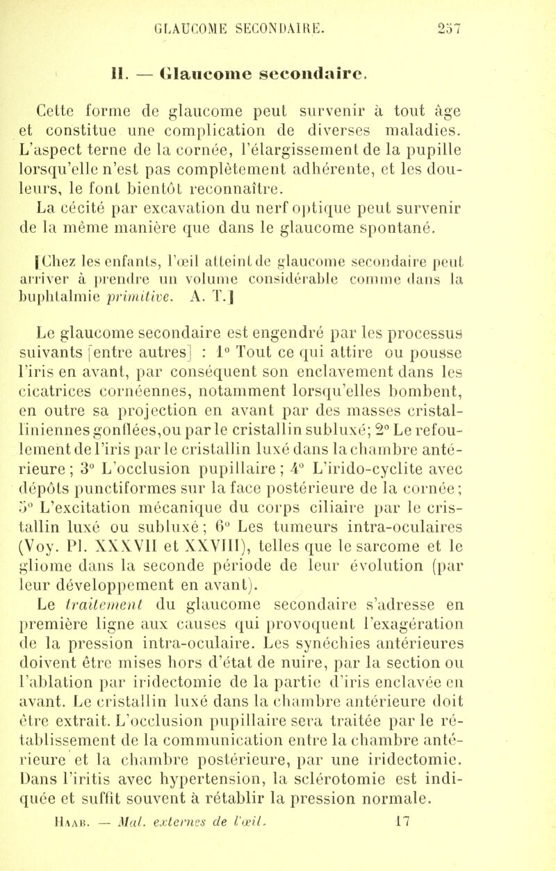 GLAUCOME SECONDAIRE. 237 11. — Glaucome secondaire. Cette forme de glaucome peut survenir à tout âge et constitue une complication de diverses maladies. L'aspect terne de la cornée, l'élargissement de la pupille lorsqu'elle n'est pas complètement adhérente, et les dou- leurs, le font bientôt reconnaître. La cécité par excavation du nerf optique peut survenir de la même manière que dans le glaucome spontané. [Chez les enfants, l'œil atteint de glaucome secondaire peut arriver à prendre un volume considérable comme dans la buphlalmie primitive. A. T.] Le glaucome secondaire est engendré par les processus suivants [entre autres] : 1° Tout ce qui attire ou pousse l'iris en avant, par conséquent son enclavement dans les cicatrices cornéennes, notamment lorsqu'elles bombent, en outre sa projection en avant par des masses cristal- liniennesgonflées,ouparle cristallin subluxé; 2° Le refou- lement de l'iris par le cristallin luxé dans la chambre anté- rieure ; 3° L'occlusion pupillaire ; 4° L'irido-cyclite avec dépôts punctiformes sur la face postérieure de la cornée ; 5° L'excitation mécanique du corps ciliaire par le cris- tallin luxé ou subluxé ; 6° Les tumeurs intra-oculaires (Voy. Pl. XXXVII et XXVIII), telles que le sarcome et le gliome dans la seconde période de leur évolution (par leur développement en avant). Le traitement du glaucome secondaire s'adresse en première ligne aux causes qui provoquent l'exagération de la pression intra-oculaire. Les synéchies antérieures doivent être mises hors d'état de nuire, par la section ou l'ablation par iridectomie de la partie d'iris enclavée en avant. Le cristallin luxé dans la chambre antérieure doit être extrait. L'occlusion pupillaire sera traitée par le ré- tablissement de la communication entre la chambre anté- rieure et la chambre postérieure, par une iridectomie. Dans l'iritis avec hypertension, la sclérotomie est indi- quée et suffit souvent à rétablir la pression normale. Haab. — Mal. externes de l'œil. 17