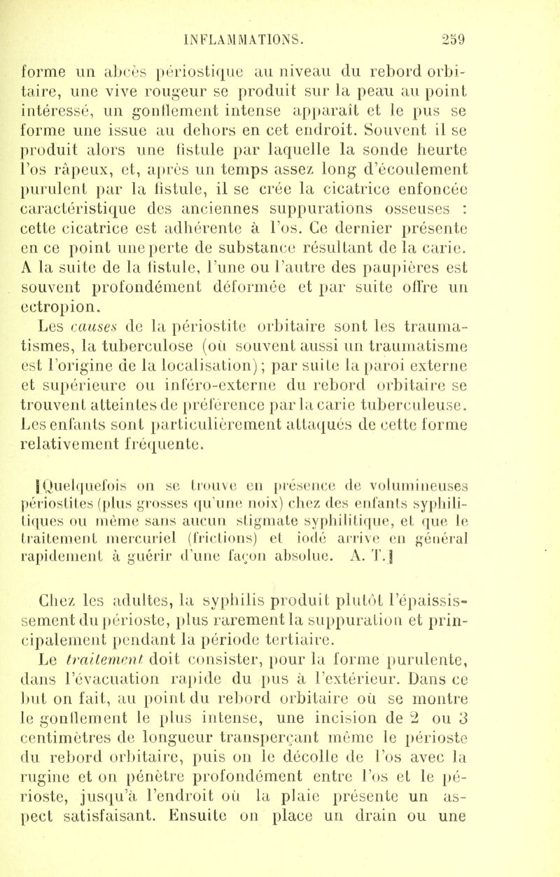 forme un abcès périostique au niveau du rebord orbi- taire, une vive rougeur se produit sur la peau au point intéressé, un gonflement intense apparaît et le pus se forme une issue au dehors en cet endroit. Souvent il se produit alors une fistule par laquelle la sonde heurte l'os râpeux, et, après un temps assez long d'écoulement purulent par la fistule, il se crée la cicatrice enfoncée caractéristique des anciennes suppurations osseuses : cette cicatrice est adhérente à l'os. Ce dernier présente en ce point une perte de substance résultant de la carie. A la suite de la fistule, l'une ou l'autre des paupières est souvent profondément déformée et par suite offre un ectropion. Les causes de la périostite orbitaire sont les trauma- tismes, la tuberculose (où souvent aussi un traumatisme est l'origine de la localisation) ; par suite la paroi externe et supérieure ou inféro-externe du rebord orbitaire se trouvent atteintes de préférence par la carie tuberculeuse. Les enfants sont particulièrement attaqués de cette forme relativement fréquente. 1 Quelquefois on se trouve en présence de volumineuses périostites (plus grosses qu'une noix) chez des enfants syphili- tiques ou même sans aucun stigmate syphilitique, et que le traitement mercuriel (frictions) et iodé arrive en général rapidement à guérir d'une façon absolue. A. T.] Chez les adultes, la syphilis produit plutôt l'épaissis- sement du périoste, plus rarement la suppuration et prin- cipalement pendant la période tertiaire. Le traitement doit consister, pour la forme purulente, dans l'évacuation rapide du pus à l'extérieur. Dans ce but on fait, au point du rebord orbitaire où se montre le gonflement le plus intense, une incision de 2 ou 3 centimètres de longueur transperçant même le périoste du rebord orbitaire, puis on le décolle de l'os avec la rugine et on pénètre profondément entre l'os et le pé- rioste, jusqu'à l'endroit où la plaie présente un as- pect satisfaisant. Ensuite on place un drain ou une