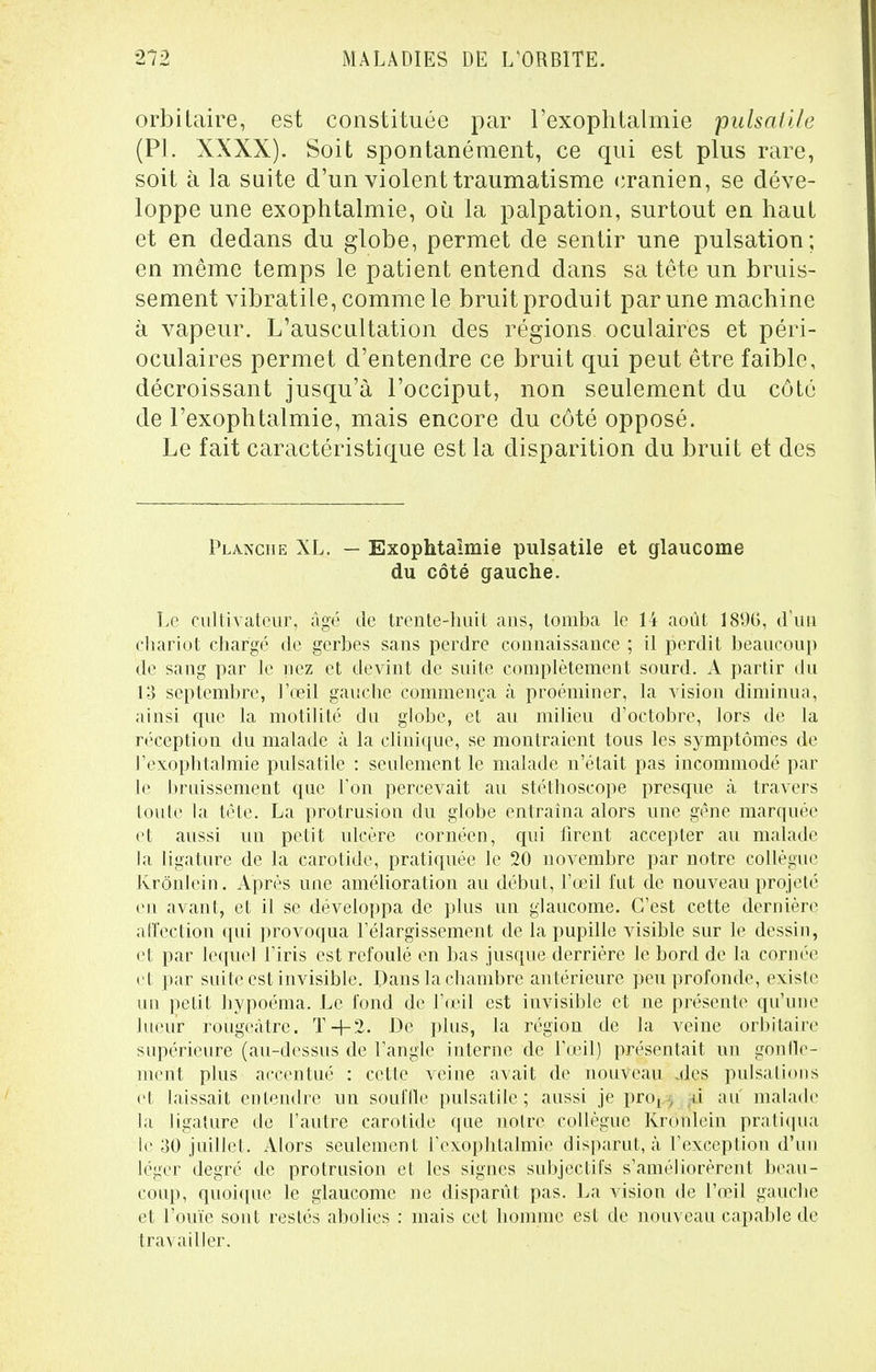 orbitaire, est constituée par l'exophtalmie pulsalile (Pl. XXXX). Soit spontanément, ce qui est plus rare, soit à la suite d'un violent traumatisme crânien, se déve- loppe une exophtalmie, où la palpation, surtout en haut et en dedans du globe, permet de sentir une pulsation; en même temps le patient entend dans sa tête un bruis- sement vibratile, comme le bruit produit par une machine à vapeur. L'auscultation des régions oculaires et péri- oculaires permet d'entendre ce bruit qui peut être faible, décroissant jusqu'à l'occiput, non seulement du côté de l'exophtalmie, mais encore du côté opposé. Le fait caractéristique est la disparition du bruit et des Planche XL. — Exophtaimie pulsatile et glaucome du côté gauche. Le cultivateur, âgé de trente-huit ans, tomba le 14 août 18%, d'un chariot chargé de gerbes sans perdre connaissance ; il perdit beaucoup de sang par le nez et devint de suite complètement sourd. A partir du 13 septembre, l'œil gauche commença à proéminer, la vision diminua, ainsi cpie la motilité du globe, et au milieu d'octobre, lors de la réception du malade à la clinique, se montraient tous les symptômes de l'exophtalmie pulsatile : seulement le malade n'était pas incommodé par le bruissement que l'on percevait au stéthoscope presque à travers toute la tête. La protrusion du globe entraîna alors une gêne marquée et aussi un petit ulcère cornécn, qui firent accepter au malade la ligature de la carotide, pratiquée le 20 novembre par notre collègue Krônlein. Après une amélioration au début, l'œil fut de nouveau projeté en avant, et il se développa de plus un glaucome. C'est cette dernière affection qui provoqua l'élargissement de la pupille visible sur le dessin, et par lequel l'iris est refoulé en bas jusque derrière le bord de la cornée cl par suite est invisible. Dans la chambre antérieure peu profonde, existe un petit hypoéma. Le fond de l'œil est invisible et ne présente qu'une lueur rougeàtre. T+2. De plus, la région de la veine orbitaire supérieure (au-dessus de l'angle interne de l'œil) présentait un gonfle- ment plus accentué : cette veine avait de nouveau .des pulsations et laissait entendre un souffle pulsatile; aussi je pro^ ù au malade la ligature de l'autre carotide que notre collègue Kronlein pratiqua If 30 juillet. Alors seulement l'exophtalmie disparut, à l'exception d'un léger degré de protrusion et les signes subjectifs s'améliorèrent beau- coup, quoique le glaucome ne disparût pas. La vision de l'œil gauche et l'ouïe sont restés abolies : mais cet homme est de nouveau capable de travailler.