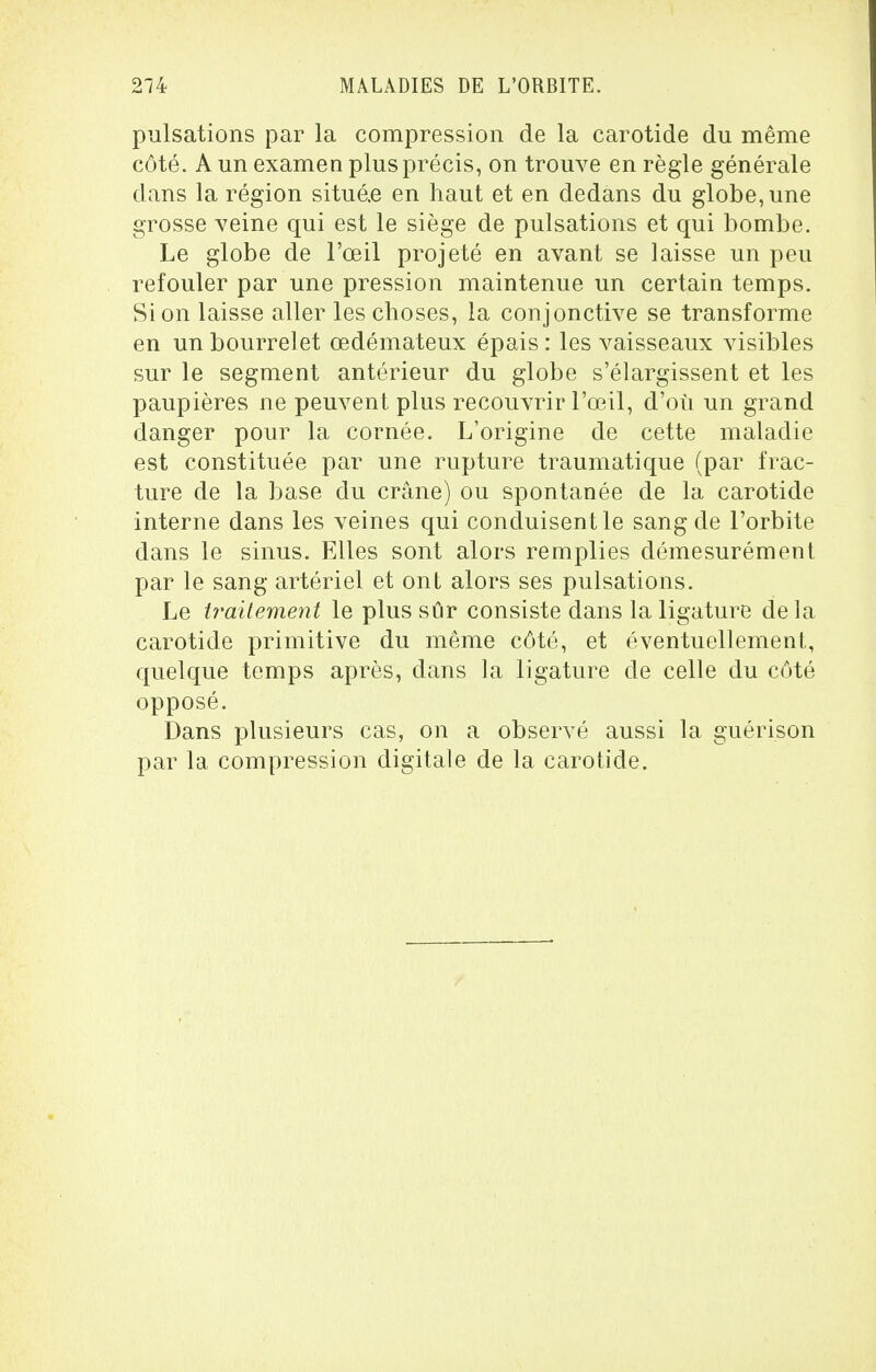 pulsations par la compression de la carotide du même côté. A un examen plus précis, on trouve en règle générale dans la région situé.e en haut et en dedans du globe, une grosse veine qui est le siège de pulsations et qui bombe. Le globe de l'œil projeté en avant se laisse un peu refouler par une pression maintenue un certain temps. Si on laisse aller les choses, la conjonctive se transforme en un bourrelet œdémateux épais : les vaisseaux visibles sur le segment antérieur du globe s'élargissent et les paupières ne peuvent plus recouvrir l'œil, d'où un grand danger pour la cornée. L'origine de cette maladie est constituée par une rupture traumatique (par frac- ture de la base du crâne) ou spontanée de la carotide interne dans les veines qui conduisent le sang de l'orbite dans le sinus. Elles sont alors remplies démesurément par le sang artériel et ont alors ses pulsations. Le traitement le plus sûr consiste dans la ligature de la carotide primitive du même côté, et éventuellement, quelque temps après, dans la ligature de celle du côté opposé. Dans plusieurs cas, on a observé aussi la guérison par la compression digitale de la carotide.