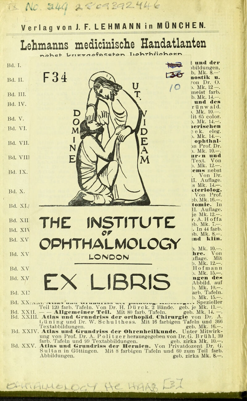 Verlag von J. F. LEHM ANN in MÜNCHEN. Lehmanns medicinische Handatlanten Bd. I. Bd. II. Bd. III. Bd. IV. Bd. V. Bd. VI. Bd. VII. Bd. VII] Bd. IX. Bd. X. Bd. XI./ Bd. XII Bd. xn Bd. XV Bd. XV Bd. XV Bd. XV Bd. xi: Bd. XX,. Bd. XXII. Bd. XXIII Bd. XXIV Bd. XXV. THE INSTITUTE OPHTHALMOLOGY LONDON EX LIBRIS t und der Bildungen, b. Mk. 8.-* nostik u. on Dr. O. . Mk. 12 -. meist färb, b. Mk. 14.-. und des r ü n w ald. . Mk. 10.-. it 65 color. ). Mk. 14.-. lerischen e k. eleg. Mk. 14.—. ophthal- )n Prof. Dr. ). Mk. 10.-. Liren und Text. Von ). Mk. 12.—. ems nebst . Von Dr. II. Auflage, s Mk. 14.—. iteriolog. Von Prof. b.Mk.16.-. tomie. In II. Auflage, je Mk. 12.-. h A.Hof fa b. Mk. 7.—. . In 44 färb. \b. Mk. 8.-. Lud klin. b. Mk. 10.-. hre. Von uflage. Mit b. Mk. 12.—. Hofmann b. Mk. 15.—. vi gen de* Abbild, auf b. Mk. 10.-. arb. Tafeln, b. Mk. 15.-. Teil 120 färb. TaTeln.Von^rTtL DUr~fkjT Blfnde7 geb. je Mk. 11.—. Allgenieiner Teil. Mit 80 färb. Tafeln. geb. Mk. 14. —. Atlas und («rnndriss der Orthopäd. Chirurgie von Dr. A. Ijüning und Dr. W. Schulthess. Mit 16 farbigen Tafeln und 366 Textabbildungen. geb. Mk. 16.—. Atlas und Grundriss der Ohrenheilkunde. Unter Mitwirk- ung von Prof. Dr. A. P o Ii t z e r herausgegeben von Dr. Cf. Brühl, 39 färb. Tafeln und 99 Textabbildungen. geb. zirka Mk. 10.—. Atlas und Orundriss der Hernien. Von Privatdozent Dr. G. Sultan in Göttingen. Mit 8 farbigen Tafeln und 60 zum Teil färb. Abbildungen. geb. zirka Mk. 8.—. t: