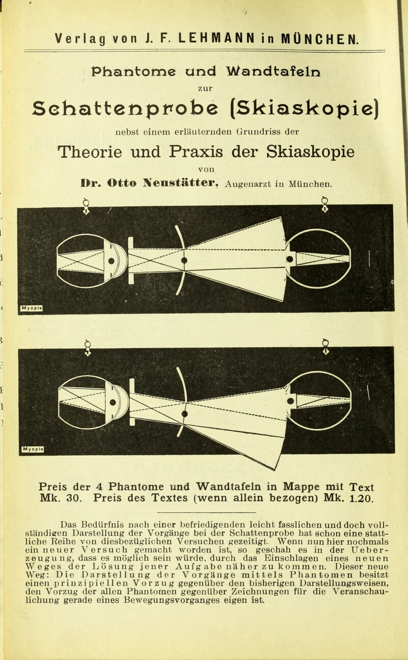 Phantome und Wandtafeln zur Sehattenpt*obe (Skiaskopie) nebst einem erläuternden Grundriss der Theorie und Praxis der Skiaskopie von Dr. Otto Heustätter, Augenarzt in München. Preis der 4 Phantome und Wandtafeln in Mappe mit Text Mk. 30. Preis des Textes (wenn allein bezogen) Mk. 1.20. Das Bedürfnis nach einer befriedigenden leicht fasslichen und doch voll- ständigen Darstellung der Vorgänge bei der Schattenprobe hat schon eine statt- liche Reihe von diesbezüglichen Versuchen gezeitigt. Wenn nun hier nochmals ein neuer Versuch gemacht worden ist, so geschah es in der Ueber- zeugung, dass es möglich sein würde, durch das Einschlagen eines neuen Weges der Lösung jener Aufgabe näher zu kommen. Dieser neue Weg: Die Darstellung der Vorgänge mittels Phantomen besitzt einen prinzipiellen Vorzug gegenüber den bisherigen Darstellungsweisen, den Vorzug der allen Phantomen gegenüber Zeichnungen für die Veranschau- lichung gerade eines Bewegungsvorganges eigen ist.