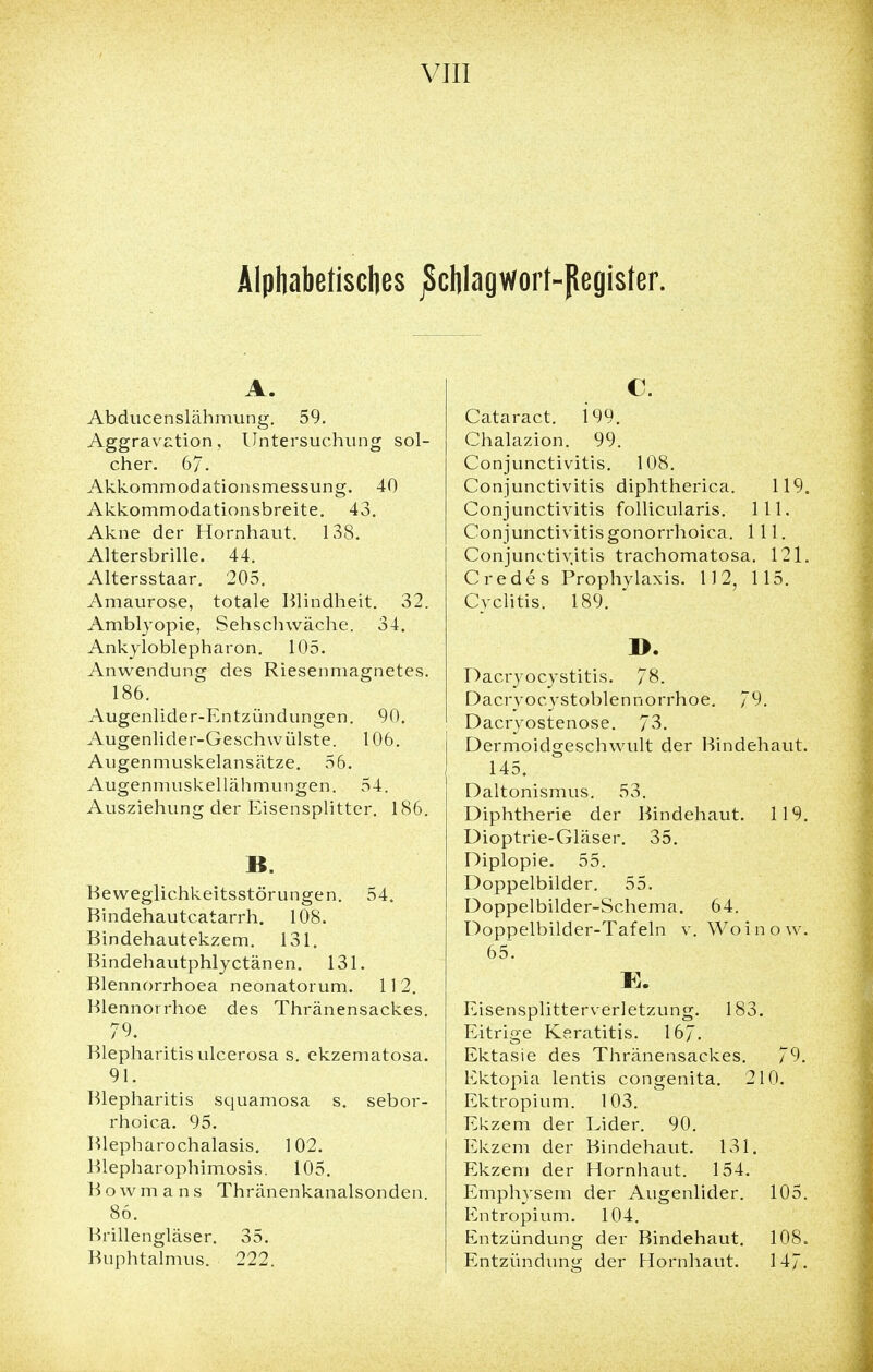 Alphabetisches jSchlagwort-pegister. A. Abducenslähmung. 59. Aggravation, Untersuchung sol- cher. 67. Akkommodationsmessung. 40 Akkommodationsbreite. 43. Akne der Hornhaut. 138. Altersbrille. 44. Altersstaar. 205. Amaurose, totale Blindheit. 32. Amblyopie, Sehschwäche. 34. Ankyloblepharon. 105. Anwendung des Riesenmagnetes. 186. Augenlider-Entzündungen. 90. Augenlider-Geschwülste. 106. Augenmuskelansätze. 56. Augenmuskel lähmungen. 54. Ausziehung der Eisensplitter. 186. B. Beweglichkeitsstörungen. 54. Bindehautcatarrh. 108. Bindehautekzem. 131. Bindehautphlyctänen. 131. Blennorrhoea neonatorum. 112. Blennorrhoe des Thränensackes. 79. Blepharitis ulcerosa s. ekzematosa. 91. Blepharitis squamosa s. sebor- rhoica. 95. Blepharochalasis. 102. Blepharophimosis. 105. Bowmans Thränenkanalsonden. 86. Brillengläser. 35. Buphtalmus. 222. C. Cataract. 199. Chalazion. 99. Conjunctivitis. 108. Conjunctivitis diphtherica. 119. Conjunctivitis follicularis. 111. Conjunctivitis gonorrhoica. 111. Conjunctivitis trachomatosa. 121. Credes Prophylaxis. 112, 115. Cyclitis. 189. ». Dacryocystitis. 78. Dacryocystoblennorrhoe. 79. Dacryostenose. 73. Dermoidgeschwult der Bindehaut. 145. Daltonismus. 53. Diphtherie der Bindehaut. 119. Dioptrie-Gläser. 35. Diplopie. 55. Doppelbilder. 55. Doppelbilder-Schema. 64. Doppelbilder-Tafeln v. Wo i n o w. 65~. Fi. Eisensplitterverletzung. 183. Eitrige Keratitis. 167. Ektasie des Thränensackes. 79. Ektopia lentis congenita. 210. Ektropium. 103. Ekzem der Lider. 90. Ekzem der Bindehaut. 131. Ekzem der Hornhaut. 154. Emphysem der Augenlider. 105. Entropium. 104. Entzündung der Bindehaut. 108. Entzündung der Hornhaut. 147.