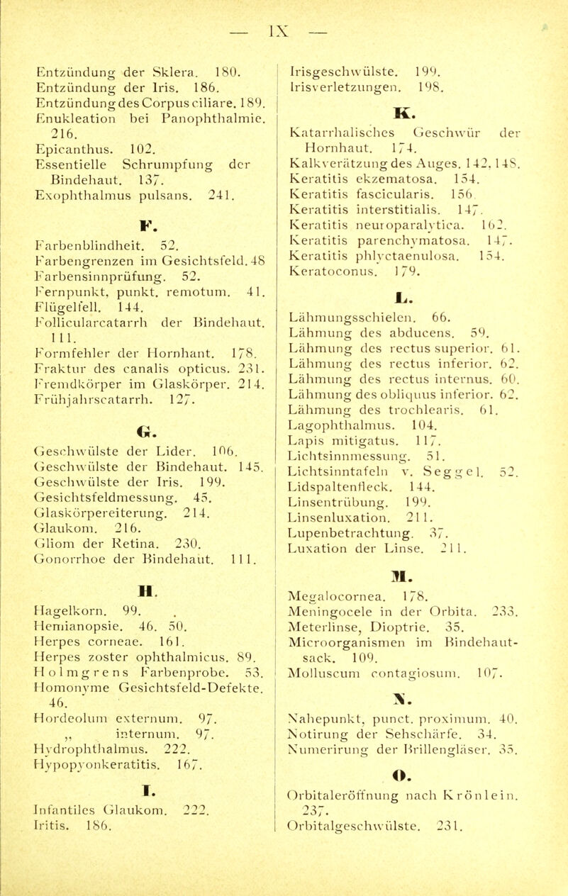 Entzündung der Sklera. 180. Entzündung der Iris. 186. Entzündung des Corpus ciliare. 189. Enukleation bei Panophthalmie. 216. Epicanthus. 102. Essentielle Schrumpfung der Bindehaut. 137. Exophthalmus pulsans. 241. F. Farbenblindheit. 52. Farbengrenzen im Gesichtsfeld. 48 Farbensinnprüfung. 52. Fernpunkt, punkt. remotum. 41. Flügelfell. 144. Follicularcatarrh der Bindehaut. 111. Formfehler der Hornhant. 178. Fraktur des canalis opticus. 231. Fremdkörper im Glaskörper. 214. Frühjahrscatarrh. 127- G. Geschwülste der Lider. 106. Geschwülste der Bindehaut. 145. Geschwülste der Iris. 199. Gesichtsfeldmessung. 45. Glaskörpereiterung. 214. Glaukom. 216. Gliom der Retina. 230. Gonorrhoe der Bindehaut. 111. II Hagelkorn. 99. Hemianopsie. 46. 50. Herpes corneae. 161. Herpes zoster ophthalmicus. 89. Holmgrens Farbenprobe. 53. Homonyme Gesichtsfeld-Defekte. 46. Hordeolum externum. 97. „ internum. 97. Hydrophthalmus. 222. H vpopyonkeratitis. 167. I. Infantiles Glaukom. 222. Iritis. 186. Irisgeschwülste. 199. Irisverletzungen. 198. K. Katarrhalisches Geschwür der Hornhaut. 174. Kalkverätzung des x^uges. 142, 14S. Keratitis ekzematosa. 154. Keratitis fascicularis. 156. Keratitis interstitialis. 147. Keratitis neuroparahtica. 1(>2. Keratitis parenchvmatosa. 147. Keratitis phlyctaenulosa. 154. Keratoconus. 179. JL. Lähmungsschielen. 66. Lähmung des abducens. 59. Lähmung des rectus superior. 61. Lähmung des rectus inferior. 62. Lähmung des rectus internus. 60. Lähmung des obliquus inferior. 62. Lähmung des trochlearis. 61. Lagophthalmus. 104. Lapis mitigatus. 117. Lichtsinnmessung. 51. Lichtsinntafeln v. Seggel. 52. Lidspaltenrleck. 144. Linsentrübung. 199. Linsenluxation. 211. Lupenbetrachtung. 37. Luxation der Linse. 211. II. Megalocornea. 178. Meningocele in der Orbita. 233. Meterlinse, Dioptrie. 35. Microorganismen im Bindehaut- sack. 109. Molluscum contagiosum. 107. Nahepunkt, punet. proximum. 40. Notirung der Sehschärfe. 34. Numerirun<r der Brillen crlaser. 35. o. Orbitaleröffnung nach Krön lein. 237. Orbitalgeschwülste. 231.