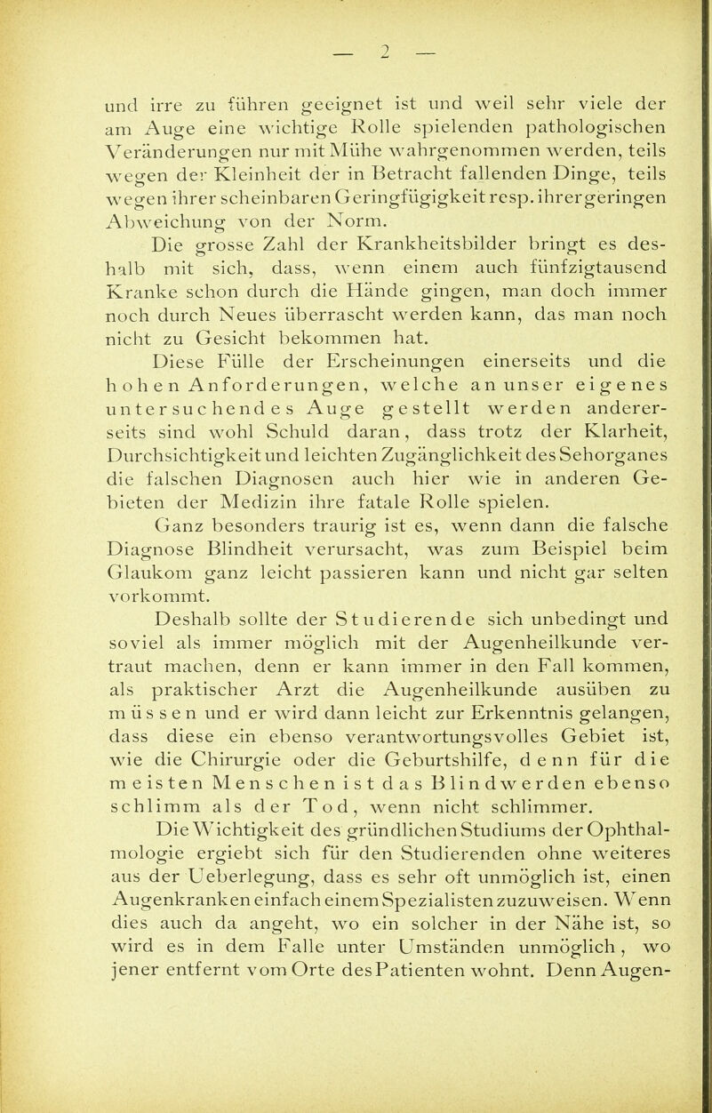 und irre zu führen geeignet ist und weil sehr viele der am Auge eine wichtige Rolle spielenden pathologischen Veränderungen nur mit Mühe wahrgenommen werden, teils wegen der Kleinheit der in Betracht fallenden Dinge, teils wegen ihrer scheinbaren Geringfügigkeit resp. ihrergeringen Abweichung von der Norm. Die grosse Zahl der Krankheitsbilder bringt es des- halb mit sich, dass, wenn einem auch fünfzigtausend Kranke schon durch die Hände gingen, man doch immer noch durch Neues überrascht werden kann, das man noch nicht zu Gesicht bekommen hat. Diese Fülle der Erscheinungen einerseits und die h o h e n Anforderungen, welche an unser eigenes untersuchendes Auge gestellt werden anderer- seits sind wohl Schuld daran, dass trotz der Klarheit, Durchsichtigkeit und leichten Zugänglichkeit des Sehorganes die falschen Diagnosen auch hier wie in anderen Ge- bieten der Medizin ihre fatale Rolle spielen. Ganz besonders traurig ist es, wenn dann die falsche Diagnose Blindheit verursacht, was zum Beispiel beim Glaukom ganz leicht passieren kann und nicht gar selten vorkommt. Deshalb sollte der Studierende sich unbedingt und soviel als immer möglich mit der Augenheilkunde ver- traut machen, denn er kann immer in den Fall kommen, als praktischer Arzt die Augenheilkunde ausüben zu müssen und er wird dann leicht zur Erkenntnis gelangen, dass diese ein ebenso verantwortungsvolles Gebiet ist, wie die Chirurgie oder die Geburtshilfe, denn für die meisten Menschen ist das Blind werden ebenso schlimm als der Tod, wenn nicht schlimmer. Die Wichtigkeit des gründlichen Studiums der Ophthal- mologie ergiebt sich für den Studierenden ohne weiteres aus der Ueberlegung, dass es sehr oft unmöglich ist, einen Augenkranken einfach einem Spezialisten zuzuweisen. Wenn dies auch da angeht, wo ein solcher in der Nähe ist, so wird es in dem Falle unter Umständen unmöglich, wo jener entfernt vom Orte des Patienten wohnt. Denn Augen-