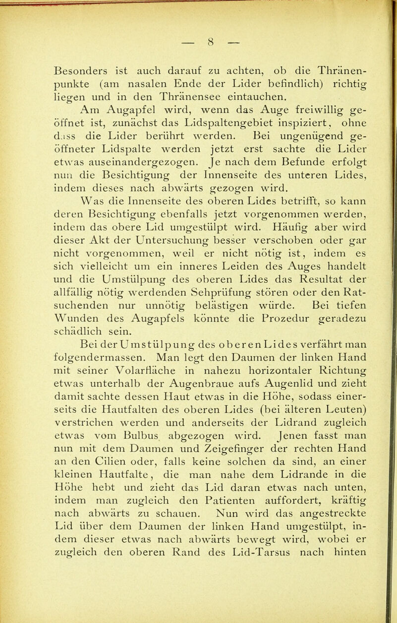 Besonders ist auch darauf zu achten, ob die Thränen- punkte (am nasalen Ende der Lider befindlich) richtig liegen und in den Thränensee eintauchen. Am Augapfel wird, wenn das Auge freiwillig ge- öffnet ist, zunächst das Lidspaltengebiet inspiziert, ohne d;iss die Lider berührt werden. Bei ungenügend ge- öffneter Lidspalte werden jetzt erst sachte die Lider etwas auseinandergezogen. Je nach dem Befunde erfolgt nun die Besichtigung der Innenseite des unteren Lides, indem dieses nach abwärts gezogen wird. Was die Innenseite des oberen Lides betrifft, so kann deren Besichtigung ebenfalls jetzt vorgenommen werden, indem das obere Lid umgestülpt wird. Häufig aber wird dieser Akt der Untersuchung besser verschoben oder gar nicht vorgenommen, weil er nicht nötig ist, indem es sich vielleicht um ein inneres Leiden des Auges handelt und die Umstülpung des oberen Lides das Resultat der allfällig nötig werdenden Sehprüfung stören oder den Rat- suchenden nur unnötig belästigen würde. Bei tiefen Wunden des Augapfels könnte die Prozedur geradezu schädlich sein. Bei der Umstülp ung des oberen Lides verfährt man folgendermassen. Man legt den Daumen der linken Hand mit seiner Volarfiäche in nahezu horizontaler Richtung etwas unterhalb der Augenbraue aufs Augenlid und zieht damit sachte dessen Haut etwas in die Höhe, sodass einer- seits die Hautfalten des oberen Lides (bei älteren Leuten) verstrichen werden und anderseits der Lidrand zugleich etwas vom Bulbus abgezogen wird. Jenen fasst man nun mit dem Daumen und Zeigefinger der rechten Hand an den Cilien oder, falls keine solchen da sind, an einer kleinen Hautfalte, die man nahe dem Lidrande in die Höhe hebt und zieht das Lid daran etwas nach unten, indem man zugleich den Patienten auffordert, kräftig nach abwärts zu schauen. Nun wird das angestreckte Lid über dem Daumen der linken Hand umgestülpt, in- dem dieser etwas nach abwärts bewegt wird, wobei er zugleich den oberen Rand des Lid-Tarsus nach hinten