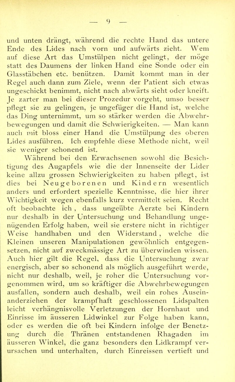 und unten drängt, während die rechte Hand das untere Ende des Lides nach vorn und aufwärts zieht. Wem auf diese Art das Umstülpen nicht gelingt, der möge statt des Daumens der linken Hand eine Sonde oder ein Glasstäbchen etc. benützen. Damit kommt man in der Regel auch dann zum Ziele, wenn der Patient sich etwas ungeschickt benimmt, nicht nach abwärts sieht oder kneift. Je zarter man bei dieser Prozedur vorgeht, umso besser pflegt sie zu gelingen, je ungefüger die Hand ist, welche das Ding unternimmt, um so stärker werden die Abwehr- bewegungen und damit die Schwierigkeiten. — Man kann auch mit bloss einer Hand die Umstülpung des oberen Lides ausführen. Ich empfehle diese Methode nicht, weil sie weniger schonend ist. Während bei den Erwachsenen sowohl die Besich- tigung des Augapfels wie die der Innenseite der Lider keine allzu grossen Schwierigkeiten zu haben pflegt, ist dies bei Neugeborenen und Kindern wesentlich anders und erfordert spezielle Kenntnisse, die hier ihrer Wichtigkeit wegen ebenfalls kurz vermittelt seien. Recht oft beobachte ich , dass ungeübte Aerzte bei Kindern nur deshalb in der Untersuchung und Behandlung unge- nügenden Erfolg haben, weil sie erstere nicht in richtiger Weise handhaben und den Widerstand , welche die Kleinen unseren Manipulationen gewöhnlich entgegen- setzen, nicht auf zweckmässige Art zu überwinden wissen. Auch hier gilt die Regel, dass die Untersuchung zwar energisch, aber so schonend als möglich ausgeführt werde, nicht nur deshalb, weil, je roher die Untersuchung vor- genommen wird, um so kräftiger die Abwehrbewegungen ausfallen, sondern auch deshalb, weil ein rohes Ausein- anderziehen der krampfhaft geschlossenen Lidspalten leicht verhängnisvolle Verletzungen der Hornhaut und Einrisse im äusseren Lidwinkel zur Folge haben kann, oder es werden die oft bei Kindern infolge der Benetz- ung durch die Thränen entstandenen Rhagaden im äusseren WTinkel, die ganz besonders den Lidkrampf ver- ursachen und unterhalten, durch Einreissen vertieft und