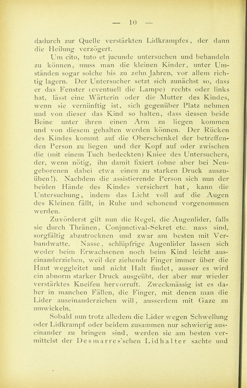 dadurch zur Quelle verstärkten Lidkrampfes, der dann die Heilung verzögert. Um cito, tuto et jucunde untersuchen und behandeln zu können, muss man die kleinen Kinder, unter Um- ständen sogar solche bis zu zehn Jahren, vor allem rich- tig lagern. Der Untersucher setzt sich zunächst so, dass er das Fenster (eventuell die Lampe) rechts oder links hat, lässt eine Wärterin oder die Mutter des Kindes, wenn sie vernünftig ist, sich gegenüber Platz nehmen und von dieser das Kind so halten, dass dessen beide Beine unter ihren einen Arm zu liegen kommen und von diesem gehalten werden können. Der Rücken des Kindes kommt auf die Oberschenkel der betreffen- den Person zu liegen und der Kopf auf oder zwischen die (mit einem Tuch bedeckten) Kniee des Untersuchers, der, wenn nötig, ihn damit fixiert (ohne aber bei Neu- geborenen dabei etwa einen zu starken Druck auszu- üben!). Nachdem die assistierende Person sich nun der beiden Hände des Kindes versichert hat , kann die Untersuchung, indem das Licht voll auf die Augen des Kleinen fällt, in Ruhe und schonend vorgenommen werden. Zuvörderst gilt nun die Regel, die Augenlider, falls sie durch Thränen, Conjunctival-Sekret etc. nass sind, sorgfältig abzutrocknen und zwar am besten mit Ver- bandwatte. Nasse, schlüpfrige Augenlider lassen sich weder beim Erwachsenen noch beim Kind leicht aus- einanderziehen, weil der ziehende Finger immer über die Haut weggleitet und nicht Halt findet, ausser es wird ein abnorm starker Druck ausgeübt, der aber nur wieder verstärktes Kneifen hervorruft. Zweckmässig ist es da- her in manchen Fällen, die Finger, mit denen man die Lider auseinanderziehen will , ausserdem mit Gaze zu umwickeln. Sobald nun trotz alledem die Lider wegen Schwellung oder Lidkrampf oder beidem zusammen nur schwierig aus- einander zu bringen sind, werden sie am besten ver- mittelst der De s marre s'schen Lidhalter sachte und