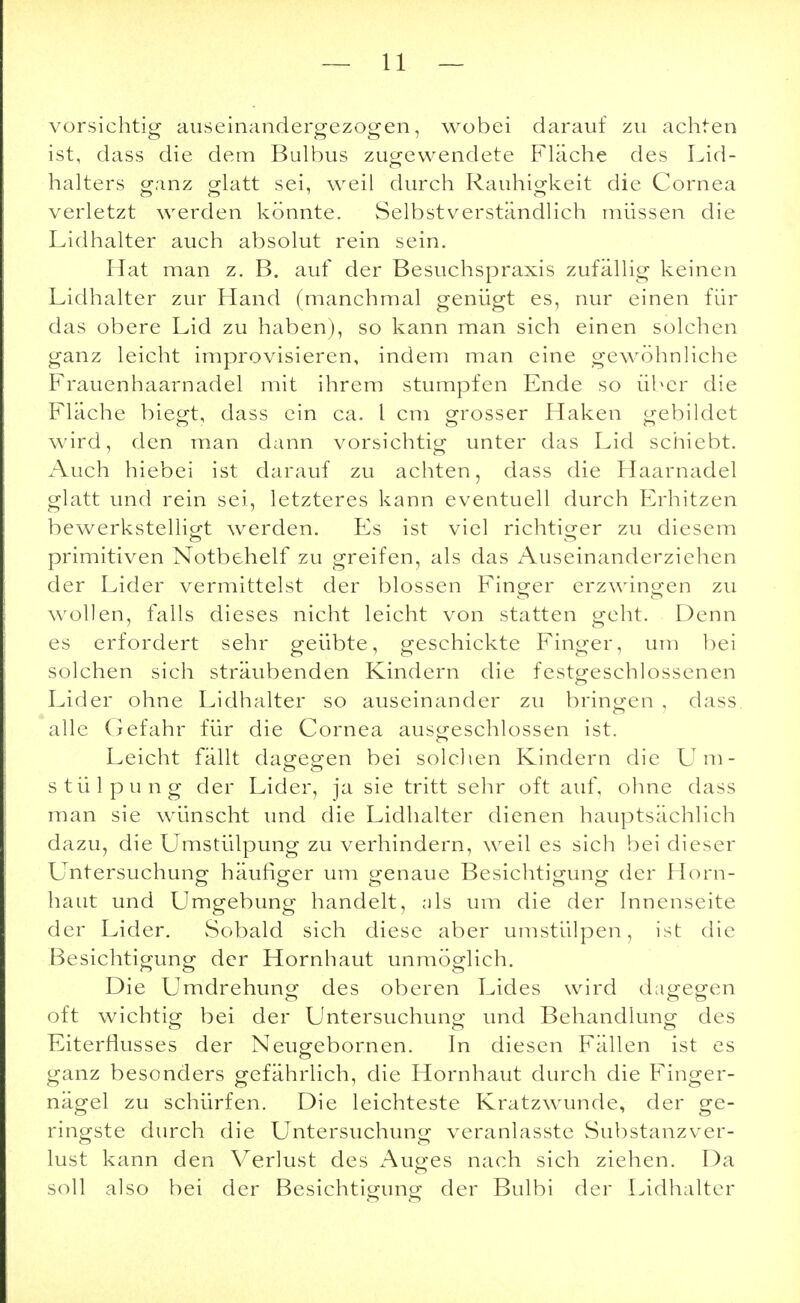 vorsichtig auseinandergezogen, wobei darauf zu achten ist, dass die dem Bulbus zugewendete Fläche des Lid- halters ganz glatt sei, weil durch Rauhigkeit die Cornea verletzt werden könnte. Selbstverständlich müssen die Lidhalter auch absolut rein sein. Hat man z. B. auf der Besuchspraxis zufällig keinen Lidhalter zur Hand (manchmal genügt es, nur einen für das obere Lid zu haben), so kann man sich einen solchen ganz leicht improvisieren, indem man eine gewöhnliche Frauenhaarnadel mit ihrem stumpfen Ende so über die Fläche biegt, dass ein ca. I cm grosser Haken gebildet wird, den man dann vorsichtig unter das Lid schiebt. Auch hiebei ist darauf zu achten, dass die Haarnadel glatt und rein sei, letzteres kann eventuell durch Erhitzen bewerkstelligt werden. Es ist viel richtiger zu diesem primitiven Notbehelf zu greifen, als das Auseinanderziehen der Lider vermittelst der blossen Finger erzwingen zu wollen, falls dieses nicht leicht von statten geht. Denn es erfordert sehr geübte, geschickte Finger, um bei solchen sich sträubenden Kindern die festgeschlossenen Lider ohne Lidhalter so auseinander zu bringen , dass CT 1 alle Gefahr für die Cornea ausgeschlossen ist. Leicht fällt dagegen bei solchen Kindern die Um- stülpung der Lider, ja sie tritt sehr oft auf, ohne dass man sie wünscht und die Lidhalter dienen hauptsächlich dazu, die Umstülpung zu verhindern, weil es sich bei dieser Untersuchung häufiger um genaue Besichtigung der Horn- haut und Umgebung handelt, als um die der Innenseite der Lider. Sobald sich diese aber umstülpen, ist die Besichtigung der Hornhaut unmöglich. Die Umdrehung des oberen Lides wird dagegen CT CT CT oft wichtig bei der Untersuchung und Behandlung des Eiterflusses der Neugebornen. In diesen Fällen ist es CT ganz besonders gefährlich, die Hornhaut durch die Finger- nägel zu schürfen. Die leichteste Kratzwunde, der ge- ringste durch die Untersuchung veranlasste Substanzver- lust kann den Verlust des Auges nach sich ziehen. Da CT soll also bei der Besichtigung der Bulbi der Lidhalter