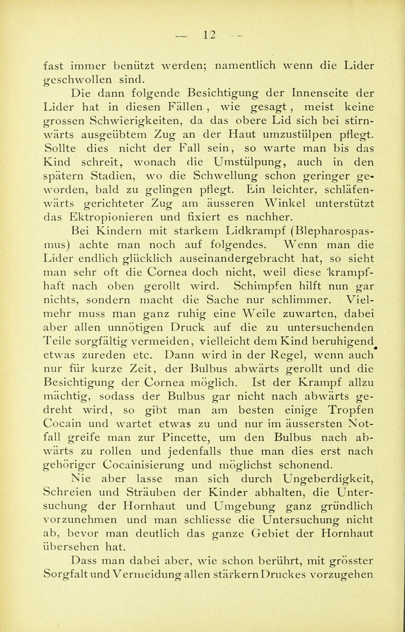 fast immer benützt werden; namentlich wenn die Lider geschwollen sind. Die dann folgende Besichtigung der Innenseite der Lider hat in diesen Fällen , wie gesagt , meist keine grossen Schwierigkeiten, da das obere Lid sich bei stirn- wärts ausgeübtem Zug an der Haut umzustülpen pflegt. Sollte dies nicht der Fall sein, so warte man bis das Kind schreit, wonach die Umstülpung, auch in den spätem Stadien, wo die Schwellung schon geringer ge- worden, bald zu gelingen pflegt. Ein leichter, schläfen- wärts sferichteter Zug- am äusseren Winkel unterstützt das Ektropionieren und fixiert es nachher. Bei Kindern mit starkem Lidkrampf (Blepharospas- mus) achte man noch auf folgendes. Wenn man die Lider endlich glücklich auseinandergebracht hat, so sieht man sehr oft die Cornea doch nicht, weil diese 'krampf- haft nach oben gerollt wird. Schimpfen hilft nun gar nichts, sondern macht die Sache nur schlimmer. Viel- mehr muss man ganz ruhig eine W^eile zuwarten, dabei aber allen unnötigen Druck auf die zu untersuchenden Teile sorgfältig vermeiden, vielleicht dem Kind beruhigend^ etwas zureden etc. Dann wird in der Regel, wenn auch nur für kurze Zeit, der Bulbus abwärts gerollt und die Besichtigung der Cornea möglich. Ist der Krampf allzu mächtig, sodass der Bulbus gar nicht nach abwärts ge- dreht wird, so gibt man am besten einige Tropfen Cocain und wartet etwas zu und nur im äussersten Not- fall greife man zur Pincette, um den Bulbus nach ab- wärts zu rollen und jedenfalls thue man dies erst nach gehöriger Cocainisierung und möglichst schonend. Nie aber lasse man sich durch Ungeberdigkeit, Schreien und Sträuben der Kinder abhalten, die Unter- suchung der Hornhaut und Umgebung ganz gründlich vorzunehmen und man schliesse die Untersuchung nicht ab, bevor man deutlich das ganze Gebiet der Hornhaut übersehen hat. Dass man dabei aber, wie schon berührt, mit grösster Sorgfalt und Vermeidung allen stärkern Druckes vorzugehen