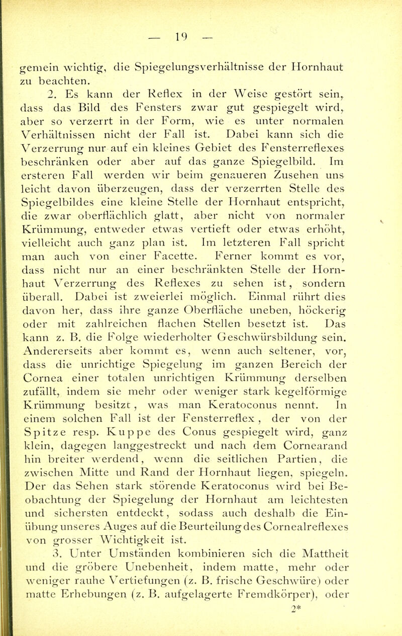 gemein wichtig, die Spiegelungsverhältnisse der Hornhaut zu beachten. 2. Es kann der Reflex in der Weise gestört seinT dass das Bild des Fensters zwar gut gespiegelt wird, aber so verzerrt in der Form, wie es unter normalen Verhältnissen nicht der Fall ist. Dabei kann sich die Verzerrung nur auf ein kleines Gebiet des Fensterreflexes beschränken oder aber auf das ganze Spiegelbild. Im ersteren Fall werden wir beim genaueren Zusehen uns leicht davon überzeugen, dass der verzerrten Stelle des Spiegelbildes eine kleine Stelle der Hornhaut entspricht, die zwar oberflächlich glatt, aber nicht von normaler Krümmung, entweder etwas vertieft oder etwas erhöht, vielleicht auch ganz plan ist. Im letzteren Fall spricht man auch von einer Facette. Ferner kommt es vor, dass nicht nur an einer beschränkten Stelle der Horn- haut Verzerrung des Reflexes zu sehen ist, sondern überall. Dabei ist zweierlei möglich. Einmal rührt dies davon her, dass ihre ganze Oberfläche uneben, höckerig oder mit zahlreichen flachen Stellen besetzt ist. Das kann z. B. die Folge wiederholter Geschwürsbildung sein. Andererseits aber kommt es, wenn auch seltener, vor, dass die unrichtige Spiegelung im ganzen Bereich der Cornea einer totalen unrichtigen Krümmung1 derselben zufällt, indem sie mehr oder weniger stark kegelförmige Krümmung besitzt , was man Keratoconus nennt. In einem solchen Fall ist der Fensterreflex , der von der Spitze resp. Kuppe des Conus gespiegelt wird, ganz klein, dagegen langgestreckt und nach dem Cornearand hin breiter werdend, wenn die seitlichen Partien, die zwischen Mitte und Rand der Hornhaut liegen, spiegeln. Der das Sehen stark störende Keratoconus wird bei Be- obachtung der Spiegelung der Hornhaut am leichtesten und sichersten entdeckt, sodass auch deshalb die Ein- übung unseres Auges auf die Beurteilung des Cornealreflexes von grosser Wichtigkeit ist. 3. Unter Umständen kombinieren sich die Mattheit und die gröbere Unebenheit, indem matte, mehr oder weniger rauhe Vertiefungen (z. B. frische Geschwüre) oder matte Erhebungen (z. B. aufgelagerte Fremdkörper), oder 2*