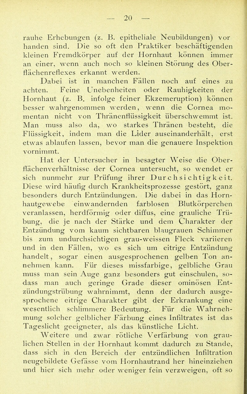 rauhe Erhebungen (z. B. epitheliale Neubildungen) vor handen sind. Die so oft den Praktiker beschäftigenden kleinen Fremdkörper auf der Hornhaut können immer an einer, wenn auch noch so kleinen Störung des Ober- flächenreflexes erkannt werden. Dabei ist in manchen Fällen noch auf eines zu achten. Feine Unebenheiten oder Rauhigkeiten der Hornhaut (z. B. infolge feiner Ekzemeruption) können besser wahrgenommen werden, wenn die Cornea mo- mentan nicht von Thränenflüssigkeit überschwemmt ist. Man muss also da, wo starkes Thränen besteht, die Flüssigkeit, indem man die Lider auseinanderhält, erst etwas ablaufen lassen, bevor man die genauere Inspektion vornimmt. Hat der Untersucher in besagter Weise die Ober- flächenverhältnisse der Cornea untersucht, so wendet er sich nunmehr zur Prüfung ihrer Durchsichtigkeit. Diese wird häufig durch Krankheitsprozesse gestört, ganz besonders durch Entzündungen. Die dabei in das Horn- hautgewebe einwandernden farblosen Blutkörperchen veranlassen, herdförmig oder diffus, eine grauliche Trü- bung, die je nach der Stärke und dem Charakter der Entzündung vom kaum sichtbaren blaugrauen Schimmer bis zum undurchsichtigen grau-weissen Fleck variieren und in den Fällen, wo es sich um eitrige Entzündung handelt, sogar einen ausgesprochenen gelben Ton an- nehmen kann. Für dieses missfarbige, gelbliche Grau muss man sein Auge ganz besonders gut einschulen, so- dass man auch geringe Grade dieser ominösen Ent- zündungstrübung wahrnimmt, denn der dadurch ausge- sprochene eitrige Charakter gibt der Erkrankung eine wesentlich schlimmere Bedeutung. Für die Wahrneh- mung solcher gelblicher Färbung eines Infiltrates ist das Tageslicht geeigneter, als das künstliche Licht. Weitere und zwar rötliche Verfärbung von grau- lichen Stellen in der Hornhaut kommt dadurch zu Stande, dass sich in den Bereich der entzündlichen Infiltration neugebildete Gefässe vom Hornhautrand her hineinziehen und hier sich mehr oder weniger fein verzweigen, oft so