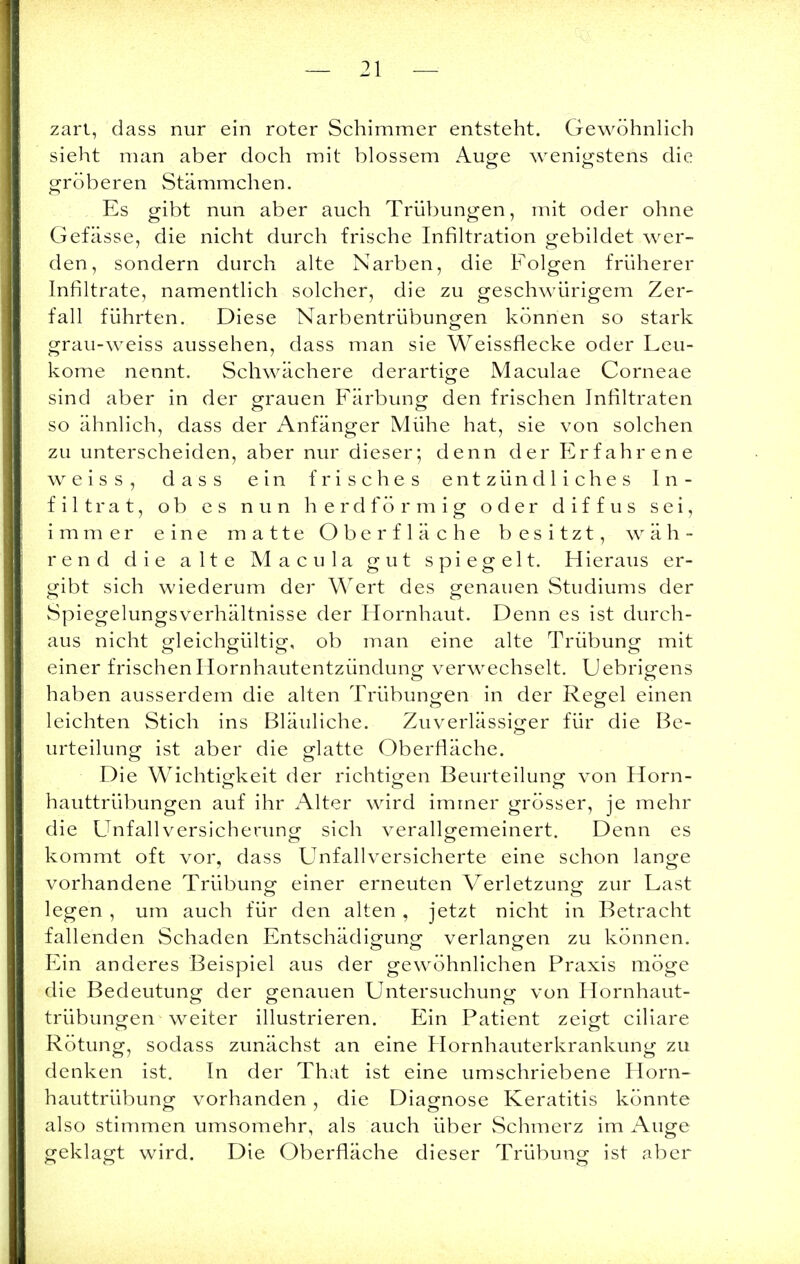 zart; dass nur ein roter Schimmer entsteht. Gewöhnlich sieht man aber doch mit blossem Auge wenigstens die gröberen Stämmchen. Es gibt nun aber auch Trübungen, mit oder ohne Gefässe, die nicht durch frische Infiltration gebildet wer- den, sondern durch alte Narben, die Folgen früherer Infiltrate, namentlich solcher, die zu geschwürigem Zer- fall führten. Diese Narbentrübungen können so stark grau-weiss aussehen, dass man sie Weissflecke oder Leu- kome nennt. Schwächere derartige Maculae Corneae sind aber in der grauen Färbung; den frischen Infiltraten so ähnlich, dass der Anfänger Mühe hat, sie von solchen zu unterscheiden, aber nur dieser; denn der Erfahrene weiss, dass ein frisches entzündliches In- filtrat, ob es nun herdförmig oder diffus sei, immer eine matte Oberfläche besitzt, wäh- rend die alte Macula gut spiegelt. Hieraus er- gibt sich wiederum der Wert des genauen Studiums der Spiegelungsverhältnisse der Hornhaut. Denn es ist durch- aus nicht gleichgültig, ob man eine alte Trübung; mit einer frischen Hornhautentzündung verwechselt. Uebrigens haben ausserdem die alten Trübungen in der Regel einen leichten Stich ins Bläuliche. Zuverlässiger für die Be- urteilung ist aber die glatte Oberfläche. Die Wichtigkeit der richtigen Beurteilung von Horn- o ö o hauttrübungen auf ihr Alter wird immer grösser, je mehr die Unfallversicherung sich verallgemeinert. Denn es kommt oft vor, dass Unfallversicherte eine schon lange vorhandene Trübung einer erneuten Verletzung zur Last legen , um auch für den alten , jetzt nicht in Betracht fallenden Schaden Entschädigung verlangen zu können. Ein anderes Beispiel aus der gewöhnlichen Praxis möge die Bedeutung der genauen Untersuchung von Hornhaut- trübungen weiter illustrieren. Ein Patient zeigt ciliare Rötung, sodass zunächst an eine Hornhauterkrankung zu denken ist. In der That ist eine umschriebene Horn- hauttrübung vorhanden, die Diagnose Keratitis könnte also stimmen umsomehr, als auch über Schmerz im Auge geklagt wird. Die Oberfläche dieser Trübung ist aber