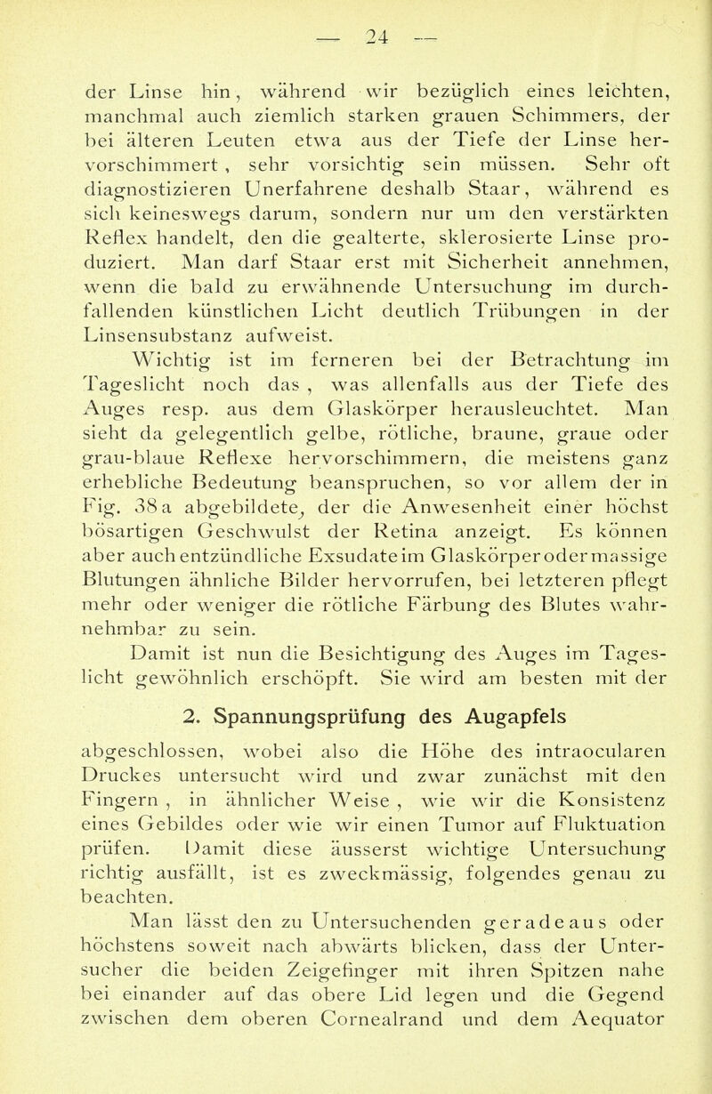 der Linse hin, während wir bezüglich eines leichten, manchmal auch ziemlich starken grauen Schimmers, der bei älteren Leuten etwa aus der Tiefe der Linse her- vorschimmert , sehr vorsichtig sein müssen. Sehr oft diagnostizieren Unerfahrene deshalb Staar, während es sich keineswegs darum, sondern nur um den verstärkten Reflex handelt, den die gealterte, sklerosierte Linse pro- duziert. Man darf Staar erst mit Sicherheit annehmen, wenn die bald zu erwähnende Untersuchung im durch- fallenden künstlichen Licht deutlich Trübungen in der Linsensubstanz aufweist. Wichtig ist im ferneren bei der Betrachtung im Tageslicht noch das , was allenfalls aus der Tiefe des Auges resp. aus dem Glaskörper herausleuchtet. Man sieht da gelegentlich gelbe, rötliche, braune, graue oder grau-blaue Reflexe hervorschimmern, die meistens ganz erhebliche Bedeutung beanspruchen, so vor allem der in Fig. 38 a abgebildete^ der die Anwesenheit einer höchst bösartigen Geschwulst der Retina anzeigt. Es können aber auch entzündliche Exsudate im Glaskörperodermassige Blutungen ähnliche Bilder hervorrufen, bei letzteren pflegt mehr oder weniger die rötliche Färbung des Blutes wahr- nehmbar zu sein. Damit ist nun die Besichtigung des Auges im Tages- licht gewöhnlich erschöpft. Sie wird am besten mit der 2. Spannungsprüfung des Augapfels abgeschlossen, wobei also die Höhe des intraocularen Druckes untersucht wird und zwar zunächst mit den Fingern , in ähnlicher Weise , wie wir die Konsistenz eines Gebildes oder wie wir einen Tumor auf Fluktuation prüfen. Damit diese äusserst wichtige Untersuchung richtig ausfällt, ist es zweckmässig, folgendes genau zu beachten. Man lässt den zu Untersuchenden geradeaus oder höchstens soweit nach abwärts blicken, dass der Unter- sucher die beiden Zeigefinger mit ihren Spitzen nahe bei einander auf das obere Lid legen und die Gegend zwischen dem oberen Cornealrand und dem Aequator