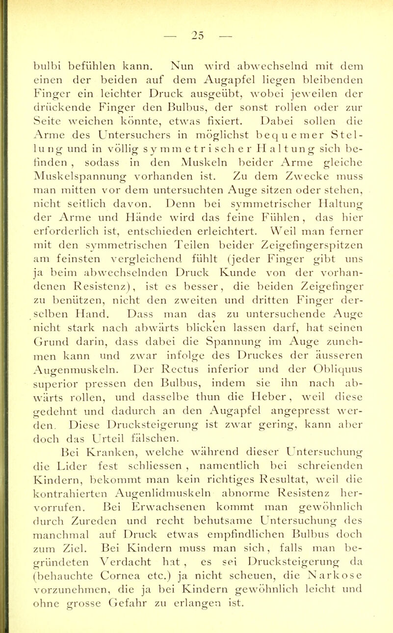 bulbi befühlen kann. Nun wird abwechselnd mit dem einen der beiden auf dem Augapfel liegen bleibenden Finger ein leichter Druck ausgeübt, wobei jeweilen der drückende Finger den Bulbus, der sonst rollen oder zur Seite weichen könnte, etwas fixiert. Dabei sollen die Arme des Untersuchers in möglichst bequemer Stel- lung und in völlig symmetrischer Haltung sich be- finden , sodass in den Muskeln beider Arme gleiche Muskelspannung vorhanden ist. Zu dem Zwecke muss man mitten vor dem untersuchten Auge sitzen oder stehen, nicht seitlich davon. Denn bei symmetrischer Haltung der Arme und Hände wird das feine Fühlen, das hier erforderlich ist, entschieden erleichtert. Weil man ferner mit den symmetrischen Teilen beider Zeigefingerspitzen am feinsten vergleichend fühlt (jeder Finger gibt uns ja beim abwechselnden Druck Kunde von der vorhan- denen Resistenz), ist es besser, die beiden Zeigefinger zu benützen, nicht den zweiten und dritten Finger der- selben Hand. Dass man das zu untersuchende Auge nicht stark nach abwärts blicken lassen darf, hat seinen Grund darin, dass dabei die Spannung im Auge zuneh- men kann und zwar infolge des Druckes der äusseren Augenmuskeln. Der Rectus inferior und der Obliquus superior pressen den Bulbus, indem sie ihn nach ab- wärts rollen, und dasselbe thun die Heber, weil diese gedehnt und dadurch an den Augapfel angepresst wer- den. Diese Drucksteigerung ist zwar gering, kann aber doch das Urteil fälschen. Bei Kranken, welche während dieser Untersuchung die Lider fest schliessen , namentlich bei schreienden Kindern, bekommt man kein richtiges Resultat, weil die kontrahierten Augenlidmuskeln abnorme Resistenz her- vorrufen. Bei Erwachsenen kommt man gewöhnlich durch Zureden und recht behutsame Untersuchung des manchmal auf Druck etwas empfindlichen Bulbus doch zum Ziel. Bei Kindern muss man sich, falls man be- gründeten Verdacht hat , es sei Drucksteigerung da (behauchte Cornea etc.) ja nicht scheuen, die Narkose vorzunehmen, die ja bei Kindern gewöhnlich leicht und ohne grosse Gefahr zu erlangen ist.