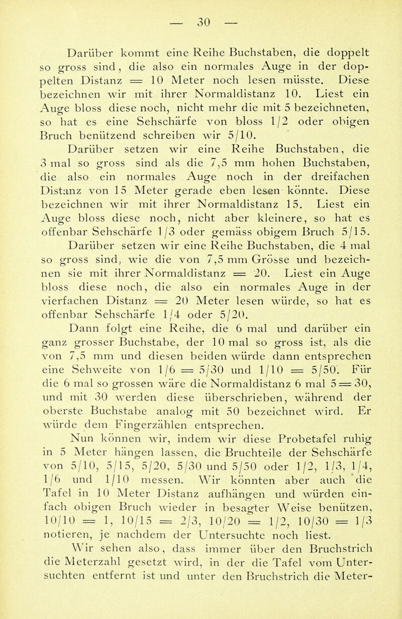 Darüber kommt eine Reihe Buchstaben, die doppelt so gross sind, die also ein normales Auge in der dop- pelten Distanz = 10 Meter noch lesen müsste. Diese bezeichnen wir mit ihrer Normaldistanz 10. Liest ein Auge bloss diese noch, nicht mehr die mit 5 bezeichneten, so hat es eine Sehschärfe von bloss 1/2 oder obigen Bruch benützend schreiben wir 5/10. Darüber setzen wir eine Reihe Buchstaben, die 3 mal so gross sind als die 7,5 mm hohen Buchstaben, die also ein normales Auge noch in der dreifachen Distanz von 15 Meter gerade eben lesen könnte. Diese bezeichnen wir mit ihrer Normaldistanz 15. Liest ein Auge bloss diese noch, nicht aber kleinere, so hat es offenbar Sehschärfe 1/3 oder gemäss obigem Bruch 5/15. Darüber setzen wir eine Reihe Buchstaben, die 4 mal so gross sind, wie die von 7,5 mm Grösse und bezeich- nen sie mit ihrer Normaldistanz = 20. Liest ein Auge bloss diese noch, die also ein normales Auge in der vierfachen Distanz == 20 Meter lesen würde, so hat es offenbar Sehschärfe 1/4 oder 5/20. Dann folgt eine Reihe, die 6 mal und darüber ein ganz grosser Buchstabe, der 10 mal so gross ist, als die von 7,5 mm und diesen beiden würde dann entsprechen eine Sehweite von 1/6 = 5/30 und 1/10 = 5/50. Für die 6 mal so grossen wäre die Normaldistanz 6 mal 5 = 30, und mit 30 werden diese überschrieben, während der oberste Buchstabe analog mit 50 bezeichnet wird. Er würde dem Fingerzählen entsprechen. Nun können wir, indem wir diese Probetafel ruhig in 5 Meter hängen lassen, die Bruchteile der Sehschärfe von 5/10, 5/15, 5/20, 5/30 und 5/50 oder 1/2, 1/3, 1/4, 1/6 und 1/10 messen. Wir könnten aber auch die Tafel in 10 Meter Distanz aufhängen und würden ein- fach obigen Bruch wieder in besagter Weise benützen, 10/10 = 1, 10/15 == 2/3, 10/20 = 1/2, 10/30 = 1/3 notieren, je nachdem der Untersuchte noch liest. Wir sehen also, dass immer über den Bruchstrich die Meterzahl gesetzt wird, in der die Tafel vom Unter- suchten entfernt ist und unter den Bruchstrich die Meter-