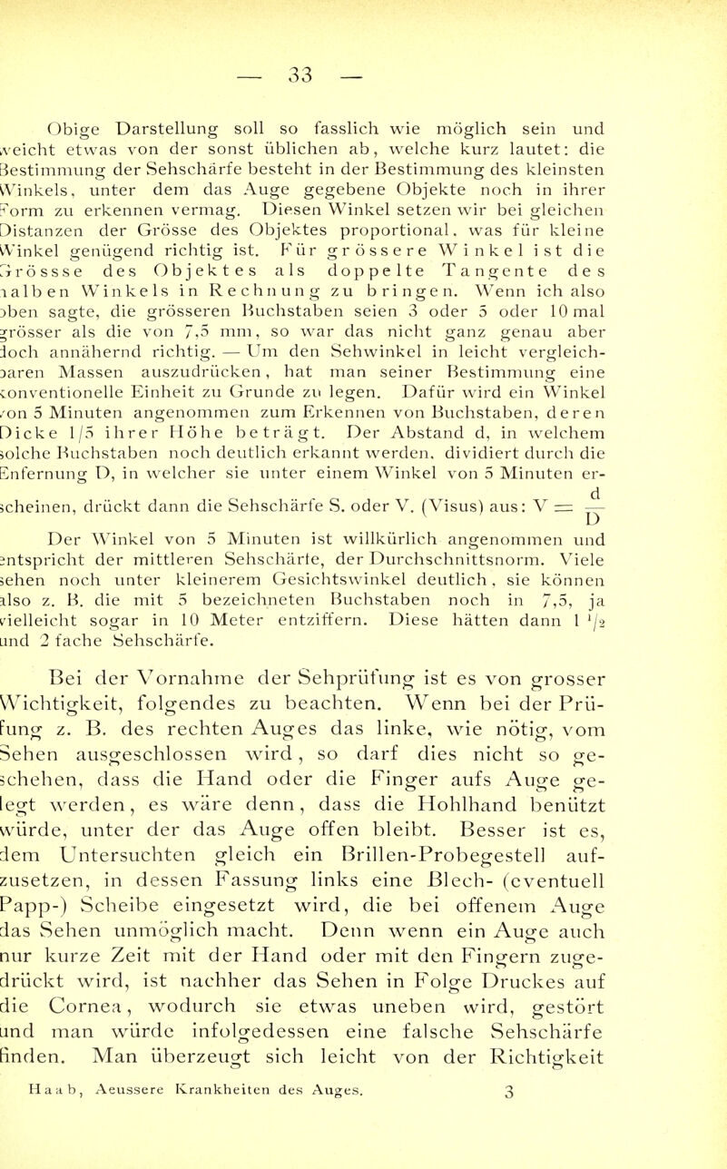 Obige Darstellung soll so fasslich wie möglich sein und reicht etwas von der sonst üblichen ab, welche kurz lautet: die Bestimmung der Sehschärfe besteht in der Bestimmung des kleinsten ^Vinkels, unter dem das Auge gegebene Objekte noch in ihrer orm zu erkennen vermag. Diesen Winkel setzen wir bei gleichen Distanzen der Grösse des Objektes proportional, was für kleine vVinkel genügend richtig ist. Für grössere Winkel ist die Zir r ö s s s e des Objektes als doppelte Tangente des lalben Winkels in Rechnung zu bringen. Wenn ich also )ben sagte, die grösseren Buchstaben seien 3 oder 5 oder 10 mal grösser als die von 7,5 mm, so war das nicht ganz genau aber loch annähernd richtig. — Um den Sehwinkel in leicht vergleich- Daren Massen auszudrücken, hat man seiner Bestimmung eine Conventionelle Einheit zu Grunde zu legen. Dafür wird ein Winkel rox\ 5 Minuten angenommen zum Erkennen von Buchstaben, deren Dicke 1/5 ihrer Höhe beträgt. Der Abstand d, in welchem solche Buchstaben noch deutlich erkannt werden, dividiert durch die Snfernung D, in welcher sie unter einem Winkel von 5 Minuten er- scheinen, drückt dann die Sehschärfe S. oder V. (Visus) aus: V — ^j- Der Winkel von 5 Minuten ist willkürlich angenommen und intspricht der mittleren Sehschärte, der Durchschnittsnorm. Viele sehen noch unter kleinerem Gesichtswinkel deutlich, sie können also z. B. die mit 5 bezeichneten Buchstaben noch in 7,5, ja vielleicht sogar in 10 Meter entziffern. Diese hätten dann 1 l[% and 2 fache Sehschärfe. Bei der Vornahme der Sehprüfung ist es von grosser Wichtigkeit, folgendes zu beachten. Wenn bei der Prü- fung z. B. des rechten Auges das linke, wie nötig, vom Sehen ausgeschlossen wird, so darf dies nicht so ge- schehen, dass die Hand oder die Finger aufs Auge ge- legt werden, es wäre denn, dass die Hohlhand benützt würde, unter der das Auge offen bleibt. Besser ist es, dem Untersuchten gleich ein Brillen-Probegestell auf- zusetzen, in dessen Fassung links eine Blech- (eventuell Papp-) Scheibe eingesetzt wird, die bei offenem Auge das Sehen unmöglich macht. Denn wenn ein Auge auch uur kurze Zeit mit der Hand oder mit den Fingern zuge- drückt wird, ist nachher das Sehen in Folge Druckes auf die Cornea, wodurch sie etwas uneben wird, gestört and man würde infolgedessen eine falsche Sehschärfe [inden. Man überzeugt sich leicht von der Richtigkeit Haab, Aeussere Krankheiten des Auges. 3