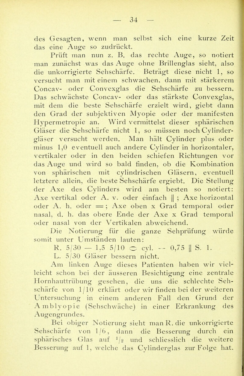 des Gesagten, wenn man selbst sich eine kurze Zeit das eine Auge so zudrückt. Prüft man nun z. B. das rechte Auge, so notiert man zunächst was das Auge ohne Brillenglas sieht, also die unkorrigierte Sehschärfe. Beträgt diese nicht 1, so versucht man mit einem schwachen, dann mit stärkerem Concav- oder Convexglas die Sehschärfe zu bessern. Das schwächste Concav- oder das stärkste Convexglas, mit dem die beste Sehschärfe erzielt wird, giebt dann den Grad der subjektiven Myopie oder der manifesten Hypermetropie an. Wird vermittelst dieser sphärischen Gläser die Sehschärfe nicht 1, so müssen noch Cylinder- gläser versucht werden. Man hält Cylinder plus oder minus 1,0 eventuell auch andere Cylinder in horizontaler, vertikaler oder in den beiden schiefen Richtungen vor das Auge und wird so bald finden, ob die Kombination von sphärischen mit cylindrischen Gläsern, eventuell letztere allein, die beste Sehschärfe ergiebt. Die Stellung der Axe des Cylinders wird am besten so notiert: Axe vertikal oder A. v. oder einfach || ; Axe horizontal oder A. h. oder = ; Axe oben x Grad temporal oder nasal, d. h. das obere Ende der Axe x Grad temporal oder nasal von der Vertikalen abweichend. Die Notierung für die ganze Sehprüfung würde somit unter Umständen lauten: R. 5/30 — 1.5 5/10 o cyl. — 0,75 || S. 1. L. 5/30 Gläser bessern nicht. Am linken Auge dieses Patienten haben wir viel- leicht schon bei der äusseren Besichtigung eine zentrale Hornhauttrübung gesehen, die uns die schlechte Seh- schärfe von 1/10 erklärt oder wir finden bei der weiteren Untersuchung in einem anderen Fall den Grund der Amblyopie (Sehschwäche) in einer Erkrankung des Augengrundes. Bei obiger Notierung sieht man R. die unkorrigierte Sehschärfe von 1/6, dann die Besserung durch ein sphärisches Glas auf ^2 und schliesslich die weitere Besserung auf 1, welche das Cylinderglas zur Folge hat.