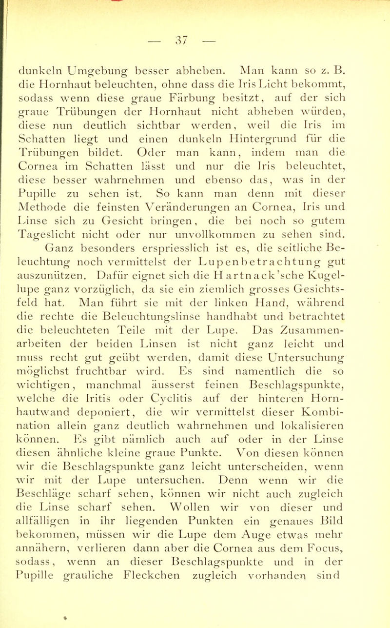 dunkeln Umgebung besser abheben. Man kann so z. B. die Hornhaut beleuchten, ohne dass die Iris Licht bekommt, sodass wenn diese graue Färbung besitzt, auf der sich graue Trübungen der Hornhaut nicht abheben würden, diese nun deutlich sichtbar werden, weil die Iris im Schatten liegt und einen dunkeln Hintergrund für die Trübungen bildet. Oder man kann, indem man die Cornea im Schatten lässt und nur die Iris beleuchtet, diese besser wahrnehmen und ebenso das, was in der Pupille zu sehen ist. So kann man denn mit dieser Methode die feinsten Veränderungen an Cornea, Iris und Linse sich zu Gesicht bringen, die bei noch so gutem Tageslicht nicht oder nur unvollkommen zu sehen sind. Ganz besonders erspriesslich ist es, die seitliche Be- leuchtung noch vermittelst der Lupenbetrachtung gut auszunützen. Dafür eignet sich die H artn ack'sche Kugel- lupe ganz vorzüglich, da sie ein ziemlich grosses Gesichts- feld hat. Man führt sie mit der linken Hand, während die rechte die Beleuchtungslinse handhabt und betrachtet die beleuchteten Teile mit der Lupe. Das Zusammen- arbeiten der beiden Linsen ist nicht ganz leicht und muss recht gut geübt werden, damit diese Untersuchung möglichst fruchtbar wird. Es sind namentlich die so wichtigen, manchmal äusserst feinen Beschlagspunkte, welche die Iritis oder Cyclitis auf der hinteren Horn- hautwand deponiert, die wir vermittelst dieser Kombi- nation allein ganz deutlich wahrnehmen und lokalisieren können. Es gibt nämlich auch auf oder in der Linse diesen ähnliche kleine graue Punkte. Von diesen können wir die Beschlagspunkte ganz leicht unterscheiden, wenn wir mit der Lupe untersuchen. Denn wenn wir die Beschläge scharf sehen, können wir nicht auch zugleich die Linse scharf sehen. Wollen wir von dieser und allfälligen in ihr liegenden Punkten ein genaues Bild bekommen, müssen wir die Lupe dem Auge etwas mehr annähern, verlieren dann aber die Cornea aus dem Focusr sodass, wenn an dieser Beschlagspunkte und in der Pupille grauliche Fleckchen zugleich vorhanden sind