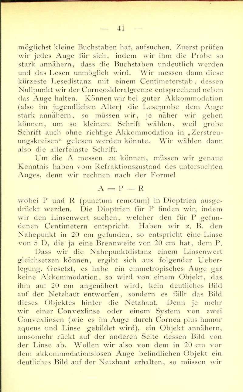 möglichst kleine Buchstaben hat, aufsuchen. Zuerst prüfen wir jedes Auge für sich, indem wir ihm die Probe so stark annähern, dass die Buchstaben undeutlich werden und das Lesen unmöglich wird. Wir messen dann diese kürzeste Lesedistanz mit einem Centimeterstab, dessen Nullpunkt wir der Corneoskleralgrenze entsprechend neben das Auge halten. Können wir bei guter Akkommodation (also im jugendlichen Alter) die Leseprobe dem Auge stark annähern, so müssen wir, je näher wir gehen können, um so kleinere Schrift wählen, weil grobe Schrift auch ohne richtige Akkommodation in „Zerstreu- ungskreisen gelesen werden könnte. Wir wählen dann also die allerfeinste Schrift. Um die A messen zu können, müssen wir genaue Kenntnis haben vom Refraktionszustand des untersuchten Auges, denn wir rechnen nach der Formel A = P — R wobei P und R (punctum remotum) in Dioptrien ausge- drückt werden. Die Dioptrien für P finden wir, indem wir den Linsenwert suchen, welcher den für P gefun- denen Centimetern entspricht. Haben wir z. B. den Nahepunkt in 20 cm gefunden, so entspricht eine Linse von 5 D, die ja eine Brennweite von 20 cm hat, dem P. Dass wir die Nahepunktdistanz einem Linsenwert gleichsetzen können, ergibt sich aus folgender Ueber- legung. Gesetzt, es habe ein emmetropisches Auge gar keine Akkommodation, so wird von einem Objekt, das ihm auf 20 cm angenähert wird, kein deutliches Bild auf der Netzhaut entworfen, sondern es fällt das Bild dieses Objektes hinter die Netzhaut. Denn je mehr wir einer Convexlinse oder einem System von zwei Convexlinsen (wie es im Auge durch Cornea plus humor aqueus und Linse gebildet wird), ein Objekt annähern, umsomehr rückt auf der anderen Seite dessen Bild von der Linse ab. Wollen wir also von dem in 20 cm vor dem akkommodationslosen Auge befindlichen Objekt ein deutliches Bild auf der Netzhaut erhalten, so müssen wir