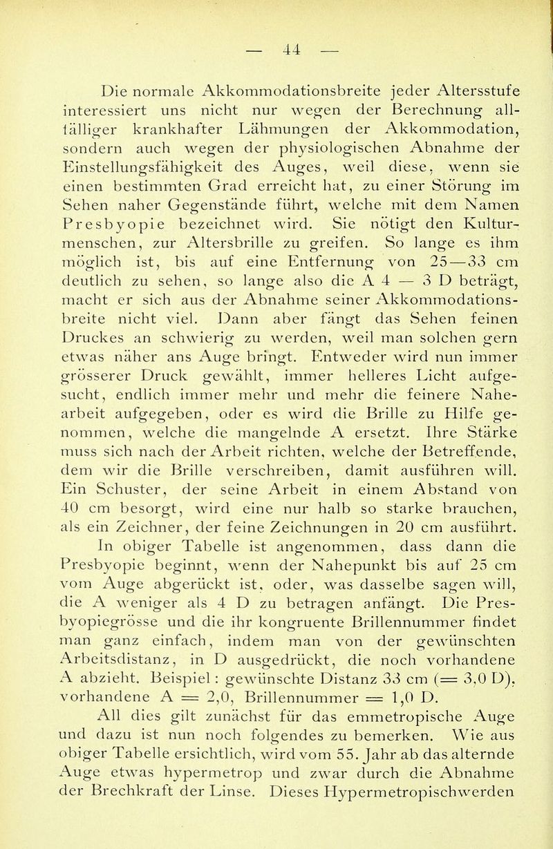 Die normale Akkommodationsbreite jeder Altersstufe interessiert uns nicht nur wegen der Berechnung all- lälliger krankhafter Lähmungen der Akkommodation, sondern auch wegen der physiologischen Abnahme der Einstellungsfähigkeit des Auges, weil diese, wenn sie einen bestimmten Grad erreicht hat, zu einer Störung im Sehen naher Gegenstände führt, welche mit dem Namen Presbyopie bezeichnet wird. Sie nötigt den Kultur- menschen, zur Altersbrille zu greifen. So lange es ihm möglich ist, bis auf eine Entfernung von 25— 33 cm deutlich zu sehen, so lange also die A4 — 3 D beträgt, macht er sich aus der Abnahme seiner Akkommodations- breite nicht viel. Dann aber fängt das Sehen feinen Druckes an schwiericf zu werden, weil man solchen o-ern etwas näher ans Auge bringt. Entweder wird nun immer grösserer Druck gewählt, immer helleres Licht aufge- sucht, endlich immer mehr und mehr die feinere Nahe- arbeit aufgegeben, oder es wird die Brille zu Hilfe ge- nommen, welche die mangelnde A ersetzt. Ihre Stärke muss sich nach der Arbeit richten, welche der Betreffende, dem wir die Brille verschreiben, damit ausführen will. Ein Schuster, der seine Arbeit in einem Abstand von 40 cm besorgt, wird eine nur halb so starke brauchen, als ein Zeichner, der feine Zeichnungen in 20 cm ausführt. In obiger Tabelle ist angenommen, dass dann die Presbyopie beginnt, wenn der Nahepunkt bis auf 25 cm vom Auge abgerückt ist, oder, was dasselbe sagen will, die A weniger als 4 D zu betragen anfängt. Die Pres- byopiegrösse und die ihr kongruente Brillennummer findet man ganz einfach, indem man von der gewünschten Arbeitsdistanz, in D ausgedrückt, die noch vorhandene A abzieht. Beispiel: gewünschte Distanz 33 cm (= 3,0 D). vorhandene A == 2,0, Brillennummer = 1,0 D. All dies gilt zunächst für das emmetropische Auge und dazu ist nun noch folgendes zu bemerken. Wie aus obiger Tabelle ersichtlich, wird vom 55. Jahr ab das alternde Auge etwas hypermetrop und zwar durch die Abnahme der Brechkraft der Linse. Dieses Hypermetropischwerden