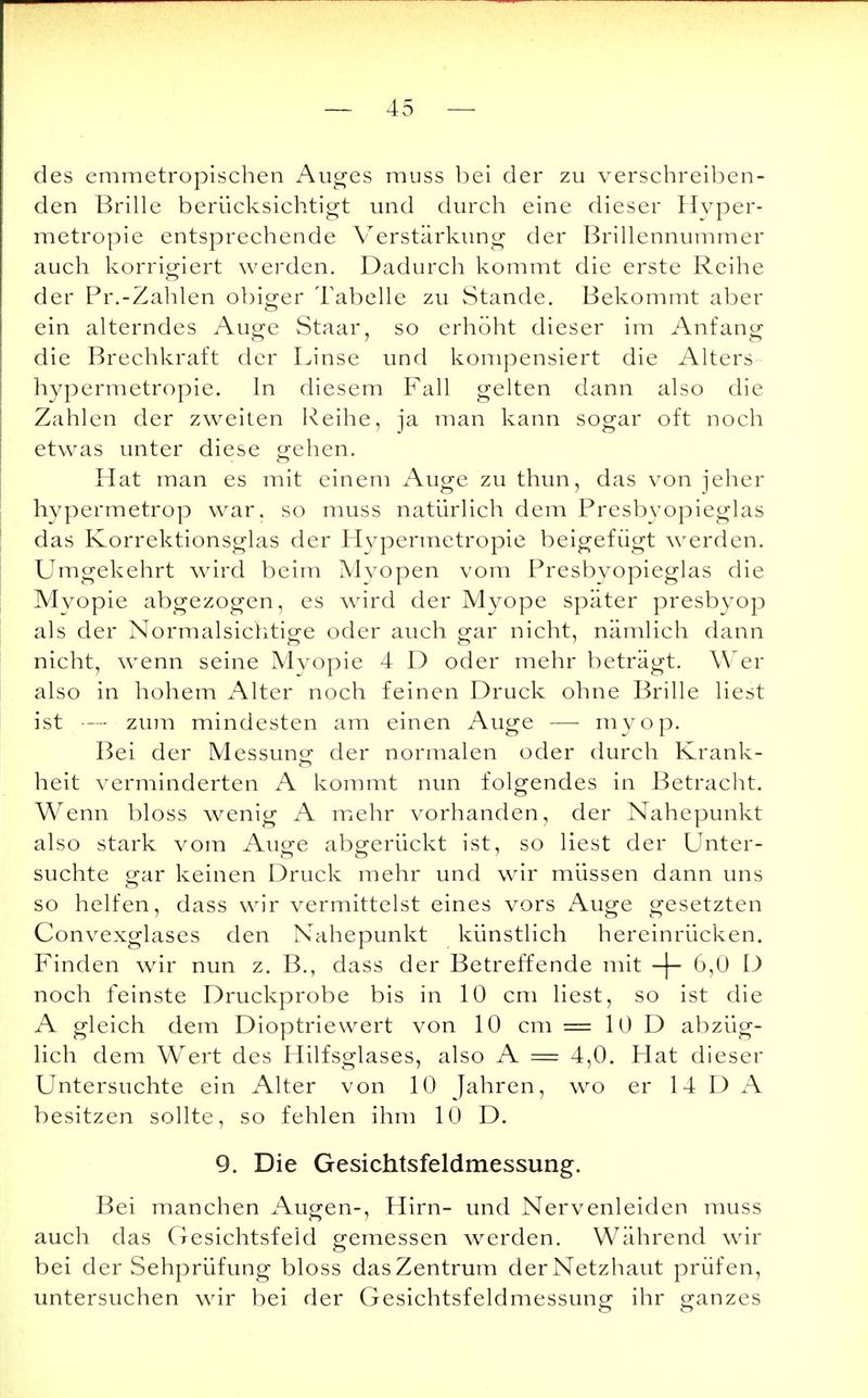 des emmetropischen Auges muss bei der zu verschreiben- den Brille berücksichtigt und durch eine dieser Hyper- metropie entsprechende Verstärkung der Brillennummer auch korrigiert werden. Dadurch kommt die erste Reihe der Pr.-Zahlen obiger Tabelle zu Stande. Bekommt aber ein alterndes Auge Staar, so erhöht dieser im Anfang die Brechkraft der Linse und kompensiert die Alters hypermetropie. In diesem Fall gelten dann also die Zahlen der zweiten Reihe, ja man kann sogar oft noch etwas unter diese gehen. Hat man es mit einem Auge zu thun, das von jeher hypermetrop war. so muss natürlich dem Presbyopieglas das Korrektionsglas der Hypermetropie beigefügt werden. Umgekehrt wird beim Mvopen vom Presbyopieglas die Myopie abgezogen, es wird der Myope später presbyop als der Normalsichtige oder auch gar nicht, nämlich dann nicht, wenn seine Myopie 4 D oder mehr beträgt. Wer also in hohem Alter noch feinen Druck ohne Brille liest ist — zum mindesten am einen Auge — myop. Bei der Messung der normalen oder durch Krank- heit verminderten A kommt nun folgendes in Betracht. Wenn bloss wenig A mehr vorhanden, der Nahepunkt also stark vom Auge abgerückt ist, so liest der Unter- suchte gar keinen Druck mehr und wir müssen dann uns so helfen, dass wir vermittelst eines vors Auge gesetzten Convexglases den Nahepunkt künstlich hereinrücken. Finden wir nun z. B., dass der Betreffende mit -|- 6,0 D noch feinste Druckprobe bis in 10 cm liest, so ist die A gleich dem Dioptriewert von 10 cm = 10 D abzüg- lich dem Wert des Hilfsglases, also A = 4,0. Hat dieser Untersuchte ein Alter von 10 Jahren, wo er 14 D A besitzen sollte, so fehlen ihm 10 D. 9. Die Gesichtsfeldmessung. Bei manchen Augen-, Hirn- und Nervenleiden muss auch das Gesichtsfeld gemessen werden. Während wir bei der Sehprüfung bloss das Zentrum der Netzhaut prüfen, untersuchen wir bei der Gesichtsfeldmessung ihr ganzes