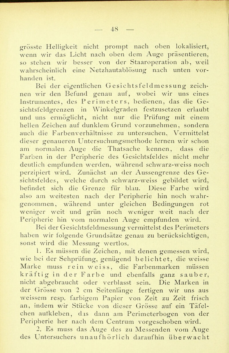 grösste Helligkeit nicht prompt nach oben lokalisiert, wenn wir das Licht nach oben dem Auge präsentieren, so stehen wir besser von der Staaroperation ab, weil wahrscheinlich eine Netzhautablösung nach unten vor- handen ist. Bei der eigentlichen Gesichtsfeldmessung zeich- nen wir den Befund genau auf, wobei wir uns eines Instrumentes, des Perimeters, bedienen, das die Ge- sichtsfeldgrenzen in Winkelgraden festzusetzen erlaubt und uns ermöglicht, nicht nur die Prüfung mit einem hellen Zeichen auf dunklem Grund vorzunehmen, sondern auch die Farbenverhältnisse zu untersuchen. Vermittelst dieser genaueren Untersuchuncxsmethode lernen wir schon am normalen Auge die Thatsache kennen, dass die Farben in der Peripherie des Gesichtsfeldes nicht mehr deutlich empfunden werden, während schwarz-weiss noch perzipiert wird. Zunächst an der Aussengrenze des Ge- sichtsfeldes, welche durch schwarz-weiss gebildet wird, befindet sich die Grenze für blau. Diese Farbe wird also am weitesten nach der Peripherie hin noch wahr- genommen, während unter gleichen Bedingungen rot weniger weit und grün noch weniger weit nach der Peripherie hin vom normalen Auge empfunden wird. Bei der Gesichtsfeldmessung vermittelst des Perimeters haben wir folgende Grundsätze genau zu berücksichtigen, sonst wird die Messung wertlos. 1. Es müssen die Zeichen, mit denen gemessen wird, wie bei der Sehprüfung, genügend belichtet, die weisse Marke muss rein weiss, die Farbenmarken müssen kräftig in der Farbe und ebenfalls ganz sauber, nicht abgebraucht oder verblasst sein. Die Marken in der Grösse von 2 cm Seitenlänge fertigen wir uns aus weissem resp. farbigem Papier von Zeit zu Zeit frisch an, indem wir Stücke von dieser Grösse auf ein Täfel- chen autkleben, das dann am Perimeterbogen von der Peripherie her nach dem Centrum vorgeschoben wird. 2. Es muss das Auge des zu Messenden vom Auge des Untersuchers unaufhörlich daraufhin überwacht