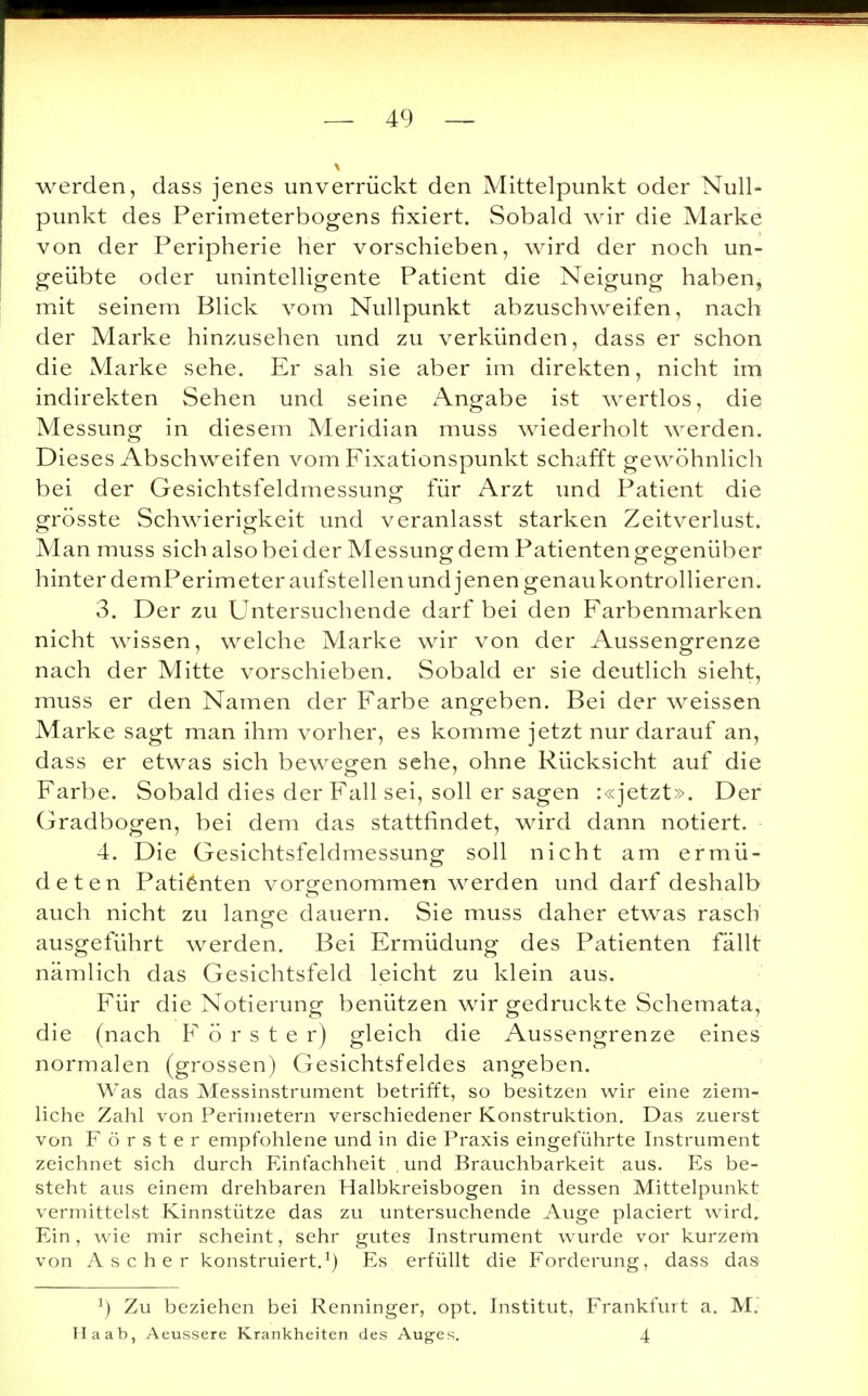 werden, dass jenes unverrückt den Mittelpunkt oder Null- punkt des Perimeterbogens fixiert. Sobald wir die Marke von der Peripherie her vorschieben, wird der noch un- geübte oder unintelligente Patient die Neigung haben, mit seinem Blick vom Nullpunkt abzuschweifen, nach der Marke hinzusehen und zu verkünden, dass er schon die Marke sehe. Er sah sie aber im direkten, nicht im indirekten Sehen und seine Angabe ist wertlos, die Messung in diesem Meridian muss wiederholt werden. Dieses Abschweifen vom Fixationspunkt schafft gewöhnlich bei der Gesichtsfeldmessung für Arzt und Patient die grösste Schwierigkeit und veranlasst starken Zeitverlust. Man muss sich also bei der Messungdem Patientengegenüber hinter demPerimeter aufstellen und jenen genau kontrollieren. 3. Der zu Untersuchende darf bei den Farbenmarken nicht wissen, welche Marke wir von der Aussengrenze nach der Mitte vorschieben. Sobald er sie deutlich sieht, muss er den Namen der Farbe angeben. Bei der weissen Marke sagt man ihm vorher, es komme jetzt nur darauf an, dass er etwas sich bewegen sehe, ohne Rücksicht auf die Farbe. Sobald dies der Fall sei, soll er sagen :«jetzt». Der Gradbogen, bei dem das stattfindet, wird dann notiert. 4. Die Gesichtsfeldmessung soll nicht am ermü- deten Patienten vorgenommen werden und darf deshalb o auch nicht zu lange dauern. Sie muss daher etwas rasch ausgeführt werden. Bei Ermüdung des Patienten fällt nämlich das Gesichtsfeld leicht zu klein aus. Für die Notierung benützen wir gedruckte Schemata, die (nach Förster) gleich die Aussengrenze eines normalen (grossen) Gesichtsfeldes angeben. Was das Messinstrument betrifft, so besitzen wir eine ziem- liche Zahl von Perimetern verschiedener Konstruktion. Das zuerst von Förster empfohlene und in die Praxis eingeführte Instrument zeichnet sich durch Einfachheit und Brauchbarkeit aus. Es be- steht aus einem drehbaren Halbkreisbogen in dessen Mittelpunkt vermittelst Kinnstütze das zu untersuchende Auge placiert wird. Ein, wie mir scheint, sehr gutes Instrument wurde vor kurzem von Ascher konstruiert.1) Es erfüllt die Forderung, dass das r) Zu beziehen bei Renninger, opt. Institut, Frankfurt a. M. Ha ab, Aeussere Krankheiten des Auges. 4