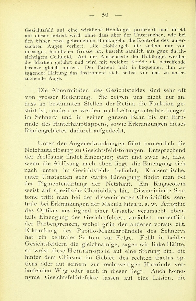 Gesichtsfeld auf eine wirkliche Hohlkugel projiziert und direkt auf dieser notiert wird, ohne dass aber der Untersucher, wie bei den bisher etwa gebrauchten Hohlkugeln, die Kontrolle des unter- suchten Auges verliert. Die Hohlkugel, die zudem nur von massiger, handlicher Grösse ist, besteht nämlich aus ganz durch- sichtigem Celluloid. Auf der Aussenseite der Hohlkugel werden die Marken geführt und wird mit weicher Kreide die betreffende Grenze gleich notiert. Der Patient hält in bequemer, ihm zu- sagender Haltung das Instrument sich selbst vor das zu unter- suchende Auge. Die Abnormitäten des Gesichtsfeldes sind sehr oft von grosser Bedeutung. Sie zeigen uns nicht nur an, dass an bestimmten Stellen der Retina die Funktion ge- stört ist, sondern es werden auch Leitungsunterbrechungen im Sehnerv und in seiner ganzen Bahn bis zur Hirn- rinde des Hinterhauptlappens, sowie Erkrankungen dieses Rindengebietes dadurch aufgedeckt. Unter den Augenerkrankungen führt namentlich die Netzhautablösung zu Gesichtsfeldstörungen. Entsprechend der Ablösung findet Einengung statt und zwar so, dass, wenn die Ablösung nach oben liegt, die Einengung sich nach unten im Gesichtsfelde befindet. Konzentrische, unter Umständen sehr starke Einengung- findet man bei der Pigmententartung der Netzhaut. Ein Ringscotom weist auf spezifische Chorioiditis hin. Disseminierte Sco- tome trifft man bei der disseminierten Chorioiditis, zen- trale bei Erkrankungen der Makula lutea u. s. w. Atrophie des Optikus aus irgend einer Ursache verursacht eben- falls Einengung des Gesichtsfeldes, zunächst namentlich der Farbengrenzen, wobei grün den anderen voraus eilt. Erkrankung des Papillo-Makularbündels des Sehnervs hat; ein zentrales Scotom zur Folge. Fehlt in beiden Gesichtsfeldern die gleichnamige, sagen wir linke Hälfte, so weist diese Hemianopsie auf eine Störung hin, die hinter dem Chiasma im Gebiet des rechten tractus op- ticus oder auf seinem zur rechtsseitigen Hirnrinde ver- laufenden Weg oder auch in dieser liegt. Auch homo- nyme Gesichtsfelddefekte lassen auf eine Läsion, die