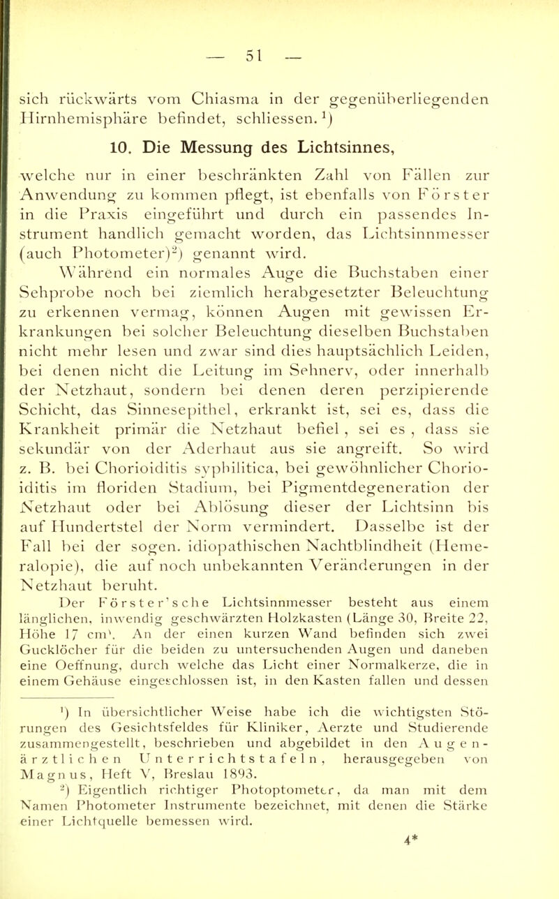 sich rückwärts vom Chiasma in der gegenüberliegenden Hirnhemisphäre befindet, schliessen.1) 10. Die Messung des Lichtsinnes, welche nur in einer beschränkten Zahl von Fällen zur Anwendung zu kommen pflegt, ist ebenfalls von Förster in die Praxis eingeführt und durch ein passendes In- strument handlich gemacht worden, das Lichtsinnmesser (auch Photometer)2) genannt wird. Während ein normales Auge die Buchstaben einer Sehprobe noch bei ziemlich herabgesetzter Beleuchtung zu erkennen vermag, können Augen mit gewissen Er- krankungen bei solcher Beleuchtung dieselben Buchstaben nicht mehr lesen und zwar sind dies hauptsächlich Leiden, bei denen nicht die Leitung im Sehnerv, oder innerhalb der Netzhaut, sondern bei denen deren perzipierende Schicht, das Sinnesepithel, erkrankt ist, sei es, dass die Krankheit primär die Netzhaut befiel , sei es , dass sie sekundär von der Aderhaut aus sie angreift. So wird z. B. bei Chorioiditis syphilitica, bei gewöhnlicher Chorio- iditis im floriden Stadium, bei Pigmentdegeneration der Netzhaut oder bei Ablösung dieser der Lichtsinn bis auf Hundertstel der Norm vermindert. Dasselbe ist der Fall bei der sogen, idiopathischen Nachtblindheit (Heme- ralopie), die auf noch unbekannten Veränderungen in der Netzhaut beruht. Der Förste r'sche Lichtsinnmesser besteht aus einem länglichen, inwendig geschwärzten Holzkasten (Länge 30, Breite 22, Höhe 17 cm\ An der einen kurzen Wand befinden sich zwei Gucklöcher für die beiden zu untersuchenden Augen und daneben eine Oeffnung, durch welche das Licht einer Normalkerze, die in einem Gehäuse eingeschlossen ist, in den Kasten fallen und dessen ') In übersichtlicher Weise habe ich die wichtigsten Stö- rungen des Gesichtsfeldes für Kliniker, Aerzte und Studierende zusammengestellt, beschrieben und abgebildet in den Augen- ärztlichen Unterrichtstafeln, herausgegeben von Magnus, Heft V, Breslau 1893. 2) Eigentlich richtiger Photoptomettr, da man mit dem Namen Photometer Instrumente bezeichnet, mit denen die Stärke einer Lichtquelle bemessen wird. 4*