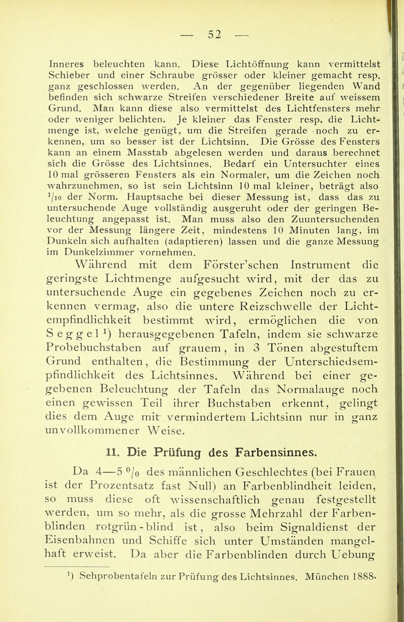 Inneres beleuchten kann. Diese Lichtöffnung kann vermittelst Schieber und einer Schraube grösser oder kleiner gemacht resp. ganz geschlossen werden. An der gegenüber liegenden Wand befinden sich schwarze Streifen verschiedener Breite auf weissem Grund. Man kann diese also vermittelst des Lichtfensters mehr oder weniger belichten. Je kleiner das Fenster resp. die Licht- menge ist, welche genügt, um die Streifen gerade noch zu er- kennen, um so besser ist der Lichtsinn. Die Grösse des Fensters kann an einem Masstab abgelesen werden und daraus berechnet sich die Grösse des Lichtsinnes. Bedarf ein Untersuchter eines 10 mal grösseren Fensters als ein Normaler, um die Zeichen noch wahrzunehmen, so ist sein Lichtsinn 10 mal kleiner, beträgt also 1/io der Norm. Hauptsache bei dieser Messung ist, dass das zu untersuchende Auge vollständig ausgeruht oder der geringen Be- leuchtung angepasst ist. Man muss also den Zuuntersuchenden vor der Messung längere Zeit, mindestens 10 Minuten lang, im Dunkeln sich aufhalten (adaptieren) lassen und die ganze Messung im Dunkelzimmer vornehmen. Während mit dem Förster'schen Instrument die geringste Lichtmenge aufgesucht wird, mit der das zu untersuchende Auge ein gegebenes Zeichen noch zu er- kennen vermag, also die untere Reizschwelle der Licht- empfindlichkeit bestimmt wird, ermöglichen die von S e g g e 1 J) herausgegebenen Tafeln, indem sie schwarze Probebuchstaben auf grauem, in 3 Tönen abgestuftem Grund enthalten, die Bestimmung der Unterschiedsem- pfindlichkeit des Lichtsinnes. Während bei einer ge- gebenen Beleuchtung der Tafeln das Normalauge noch einen gewissen Teil ihrer Buchstaben erkennt, gelingt dies dem Auge mit vermindertem Lichtsinn nur in ganz unvollkommener Weise. 11. Die Prüfung des Farbensinnes. Da 4—5 °/o des männlichen Geschlechtes (bei Frauen ist der Prozentsatz fast Null) an Farbenblindheit leiden, so muss diese oft wissenschaftlich genau festgestellt werden, um so mehr, als die grosse Mehrzahl der Farben- blinden rotgrün - blind ist, also beim Signaldienst der Eisenbahnen und Schiffe sich unter Umständen mangel- haft erweist. Da aber die Farbenblinden durch Uebung *) Sehprobentafeln zur Prüfung des Lichtsinnes. München 1888-.