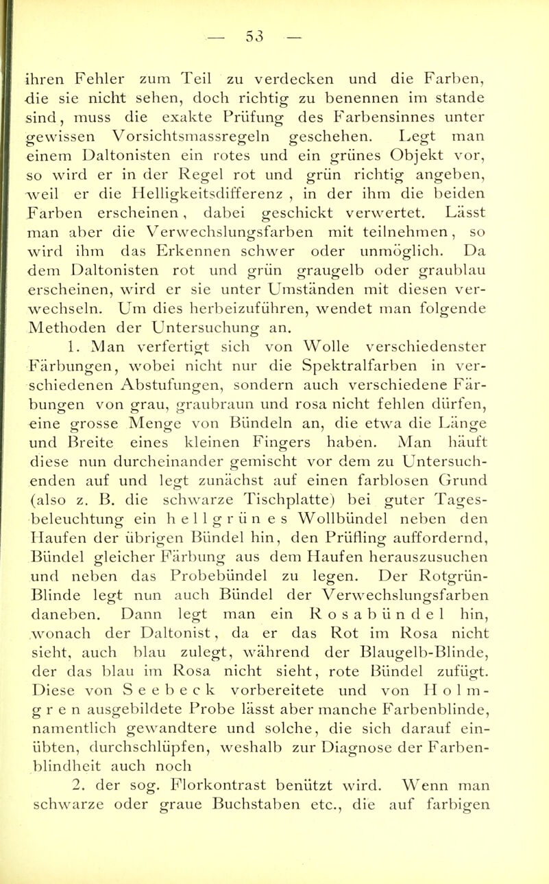 ihren Fehler zum Teil zu verdecken und die Farben, -die sie nicht sehen, doch richtig zu benennen im stände sind, muss die exakte Prüfung des Farbensinnes unter gewissen Vorsichtsmassregeln geschehen. Legt man einem Daltonisten ein rotes und ein grünes Objekt vor, so wird er in der Regel rot und grün richtig angeben, weil er die Helligkeitsdifferenz , in der ihm die beiden Farben erscheinen, dabei geschickt verwertet. Lässt man aber die Verwechslungsfarben mit teilnehmen, so wird ihm das Erkennen schwer oder unmöglich. Da dem Daltonisten rot und grün graugelb oder graublau erscheinen, wird er sie unter Umständen mit diesen ver- wechseln. Um dies herbeizuführen, wendet man folgende Methoden der Untersuchung an. 1. Man verfertigt sich von Wolle verschiedenster Färbungen, wobei nicht nur die Spektralfarben in ver- schiedenen Abstufungen, sondern auch verschiedene Fär- bungen von grau, graubraun und rosa nicht fehlen dürfen, eine grosse Menge von Bündeln an, die etwa die Länge und Breite eines kleinen Fingers haben. Man häuft diese nun durcheinander gemischt vor dem zu Untersuch- enden auf und legt zunächst auf einen farblosen Grund (also z. B. die schwarze Tischplatte) bei guter Tages- beleuchtung ein hellgrün es Wollbündel neben den Haufen der übrigen Bündel hin, den Prüfling auffordernd, Bündel gleicher Färbung aus dem Haufen herauszusuchen und neben das Probebündel zu legen. Der Rotgrün- Blinde legt nun auch Bündel der Verwechslungsfarben daneben. Dann legt man ein Rosabündel hin, wonach der Daltonist, da er das Rot im Rosa nicht sieht, auch blau zulegt, während der Blaugelb-Blinde, der das blau im Rosa nicht sieht, rote Bündel zufügt. Diese von Seebeck vorbereitete und von Holm- g r e n ausgebildete Probe lässt aber manche Farbenblinde, namentlich gewandtere und solche, die sich darauf ein- übten, durchschlüpfen, weshalb zur Diagnose der Farben- blindheit auch noch 2. der sog. Florkontrast benützt wird. Wenn man schwarze oder graue Buchstaben etc., die auf farbigen